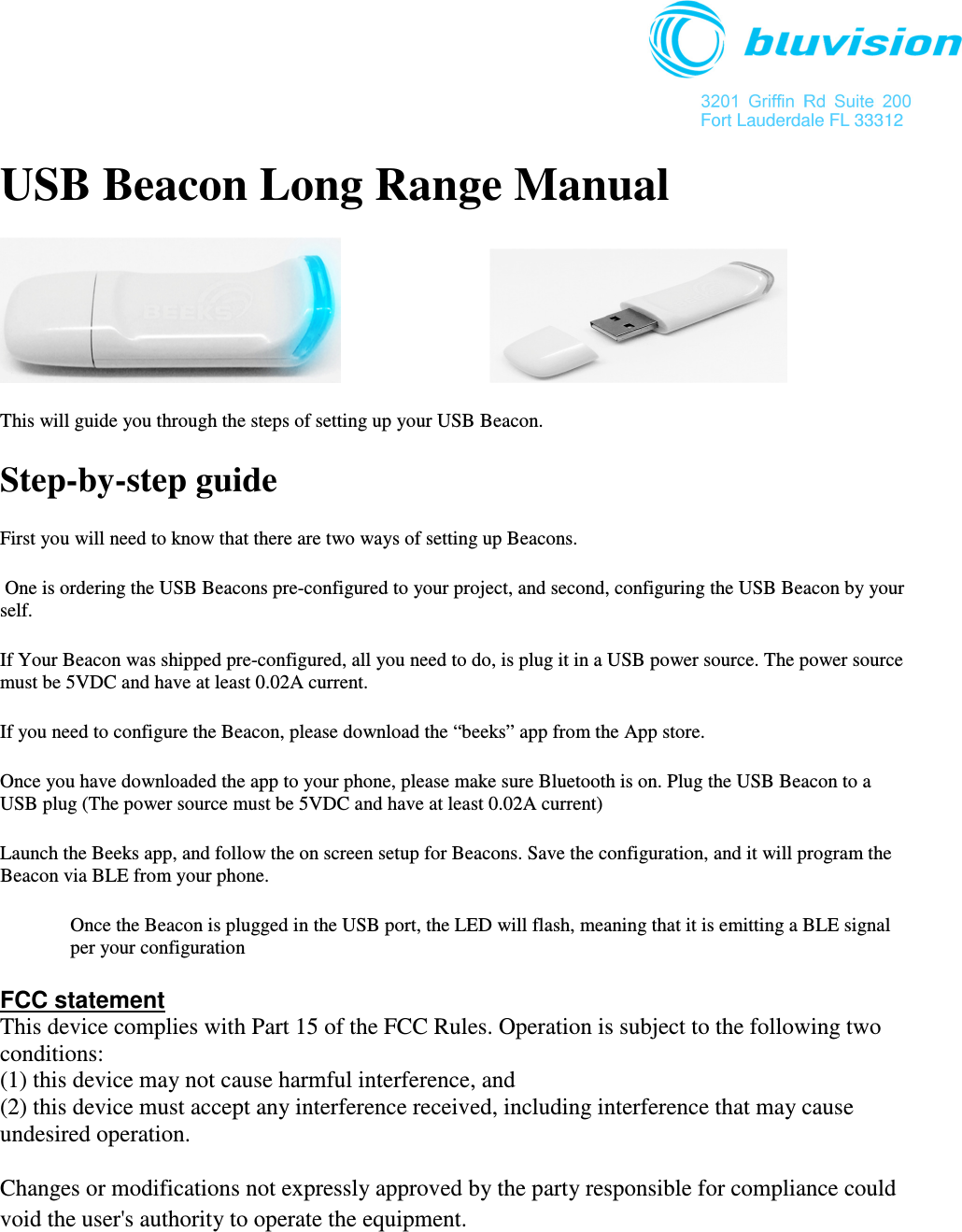  3201  Griffin  Rd  Suite  200 Fort Lauderdale FL 33312 USB Beacon Long Range Manual            This will guide you through the steps of setting up your USB Beacon. Step-by-step guide First you will need to know that there are two ways of setting up Beacons.  One is ordering the USB Beacons pre-configured to your project, and second, configuring the USB Beacon by your self. If Your Beacon was shipped pre-configured, all you need to do, is plug it in a USB power source. The power source must be 5VDC and have at least 0.02A current. If you need to configure the Beacon, please download the “beeks” app from the App store. Once you have downloaded the app to your phone, please make sure Bluetooth is on. Plug the USB Beacon to a USB plug (The power source must be 5VDC and have at least 0.02A current) Launch the Beeks app, and follow the on screen setup for Beacons. Save the configuration, and it will program the Beacon via BLE from your phone. Once the Beacon is plugged in the USB port, the LED will flash, meaning that it is emitting a BLE signal per your configuration FCC statement This device complies with Part 15 of the FCC Rules. Operation is subject to the following two conditions:  (1) this device may not cause harmful interference, and (2) this device must accept any interference received, including interference that may cause undesired operation.  Changes or modifications not expressly approved by the party responsible for compliance could void the user&apos;s authority to operate the equipment.   