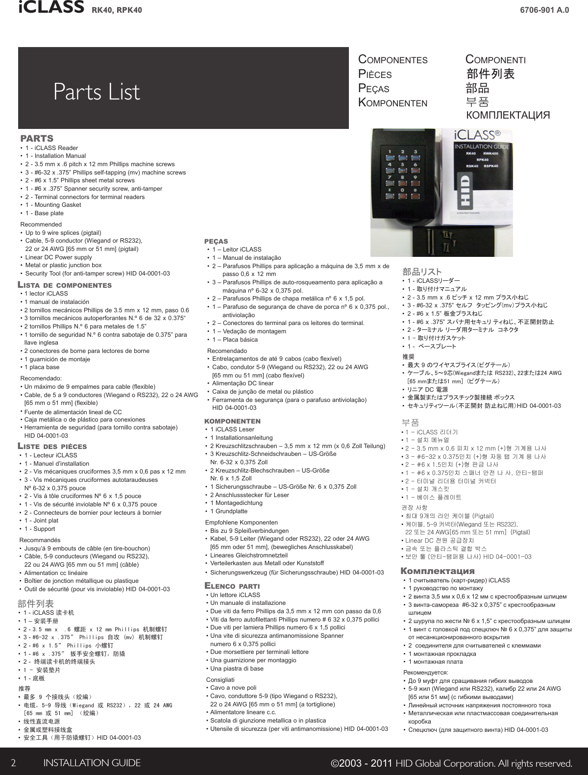 iCLASS RK40, RPK40 INSTALLATION GUIDE2 ©2003 - 2011 HID Global Corporation. All rights reserved.6706-901 A.0Parts List componentespiècespeçasKomponentencomponenti部件列表部品부품КОМПЛЕКТАЦИЯPARTS•  1 - iCLASS Reader •  1 - Installation Manual•  2 - 3.5 mm x .6 pitch x 12 mm Phillips machine screws•  3 - #6-32 x .375” Phillips self-tapping (mv) machine screws •  2 - #6 x 1.5” Phillips sheet metal screws •  1 - #6 x .375” Spanner security screw, anti-tamper •  2 - Terminal connectors for terminal readers•  1 - Mounting Gasket•  1 - Base plateRecommended•  Up to 9 wire splices (pigtail)•  Cable, 5-9 conductor (Wiegand or RS232),  22 or 24 AWG [65 mm or 51 mm] (pigtail) •  Linear DC Power supply•  Metal or plastic junction box •  Security Tool (for anti-tamper screw) HID 04-0001-03LiSTA de comPonenTeS• 1 lector iCLASS • 1 manual de instalación• 2 tornillos mecánicos Phillips de 3.5 mm x 12 mm, paso 0.6•3 tornillos mecánicos autoperforantes N.º 6 de 32 x 0.375“•2 tornillos Phillips N.º 6 para metales de 1.5”•1 tornillo de seguridad N.º 6 contra sabotaje de 0.375” para llave inglesa•2 conectores de borne para lectores de borne• 1 guarnición de montaje• 1 placa baseRecomendado:•Un máximo de 9 empalmes para cable (flexible)• Cable, de 5 a 9 conductores (Wiegand o RS232), 22 o 24 AWG [65 mm o 51 mm] (flexible)• Fuente de alimentación lineal de CC• Caja metálica o de plástico para conexiones• Herramienta de seguridad (para tornillo contra sabotaje)   HID 04-0001-03LiSTe deS PièceS•1 - Lecteur iCLASS•1 - Manuel d’installation•2 - Vis mécaniques cruciformes 3,5 mm x 0,6 pas x 12 mm•3 - Vis mécaniques cruciformes autotaraudeuses Nº 6-32 x 0,375 pouce•2 - Vis à tôle cruciformes Nº 6 x 1,5 pouce•1 - Vis de sécurité inviolable Nº 6 x 0,375 pouce•2 - Connecteurs de bornier pour lecteurs à bornier•  1 - Joint plat•  1 - SupportRecommandés•Jusqu’à 9 embouts de câble (en tire-bouchon)•Câble, 5-9 conducteurs (Wiegand ou RS232), 22 ou 24 AWG [65 mm ou 51 mm] (câble)•Alimentation cc linéaire•Boîtier de jonction métallique ou plastique•Outil de sécurité (pour vis inviolable) HID 04-0001-03PeçAS•1 – Leitor iCLASS•1 – Manual de instalação•2 – Parafusos Phillips para aplicação a máquina de 3,5 mm x de   passo 0,6 x 12 mm•3 – Parafusos Phillips de auto-rosqueamento para aplicação a      máquina nº 6-32 x 0,375 pol. •2 – Parafusos Phillips de chapa metálica nº 6 x 1,5 pol. •1 – Parafuso de segurança de chave de porca nº 6 x 0,375 pol.,        antiviolação •2 – Conectores do terminal para os leitores do terminal. •  1 – Vedação de montagem•  1 – Placa básicaRecomendado•Entrelaçamentos de até 9 cabos (cabo flexível)•Cabo, condutor 5-9 (Wiegand ou RS232), 22 ou 24 AWG [65 mm ou 51 mm] (cabo flexível)•Alimentação DC linear•Caixa de junção de metal ou plástico•Ferramenta de segurança (para o parafuso antiviolação) HID 04-0001-03komPonenTen •1 iCLASS Leser•1 Installationsanleitung•2 Kreuzschlitzschrauben – 3,5 mm x 12 mm (x 0,6 Zoll Teilung)•3 Kreuzschlitz-Schneidschrauben – US-Größe    Nr. 6-32 x 0,375 Zoll•2 Kreuzschlitz-Blechschrauben – US-Größe    Nr. 6 x 1,5 Zoll•1 Sicherungsschraube – US-Größe Nr. 6 x 0,375 Zoll•2 Anschlussstecker für Leser•  1 Montagedichtung• 1 GrundplatteEmpfohlene Komponenten•Bis zu 9 Spleißverbindungen •Kabel, 5-9 Leiter (Wiegand oder RS232), 22 oder 24 AWG [65 mm oder 51 mm], (bewegliches Anschlusskabel)•Lineares Gleichstromnetzteil•Verteilerkasten aus Metall oder Kunststoff •Sicherungswerkzeug (für Sicherungsschraube) HID 04-0001-03eLenco PARTi• Un lettore iCLASS• Un manuale di installazione• Due viti da ferro Phillips da 3,5 mm x 12 mm con passo da 0,6• Viti da ferro autofilettanti Phillips numero # 6 32 x 0,375 pollici• Due viti per lamiera Phillips numero 6 x 1,5 pollici• Una vite di sicurezza antimanomissione Spanner numero 6 x 0,375 pollici• Due morsettiere per terminali lettore• Una guarnizione per montaggio• Una piastra di baseConsigliati• Cavo a nove poli• Cavo, conduttore 5-9 (tipo Wiegand o RS232), 22 o 24 AWG [65 mm o 51 mm] (a tortiglione)• Alimentatore lineare c.c.• Scatola di giunzione metallica o in plastica• Utensile di sicurezza (per viti antimanomissione) HID 04-0001-03部件列表•  1 - iCLASS 读卡机•  1 – 安装手册•  2 - 3.5mmx.6螺距x12mmPhillips机制螺钉•  3 - #6-32x.375”Phillips自攻(mv)机制螺钉•  2 - #6x1.5”Phillips小螺钉•  1 - #6x.375”扳手安全螺钉，防撬•  2 -终端读卡机的终端接头•  1-安装垫片•  1 - 底板推荐• 最多9个接线头（绞编）•  电缆，5-9导线（Wiegand或RS232），22或24AWG[65mm或51mm]（绞编）•  线性直流电源• 金属或塑料接线盒• 安全工具（用于防撬螺钉）HID 04-0001-03部品リスト•  1 - iCLASSリーダー•  1 - 取り付けマニュアル•  2 - 3.5 mm x .6 ピッチ x 12 mm プラス小ねじ•  3 - #6-32 x .375” セルフ  タッピング(mv）プラス小ねじ•  2 - #6 x 1.5” 板金プラスねじ•  1 - #6 x .375” スパナ用セキュリ ティねじ、不正開封防止•  2 - ターミナル リーダ用ターミナル  コネクタ• 1 - 取り付けガスケット•  1 -  ベースプレート推奨• 最大 9 のワイヤスプライス（ピグテール）• ケーブル、5～9芯(Wiegandまたは RS232)、22または24 AWG [65 mmまたは51 mm]  (ピグテール)• リニア DC 電源• 金属製またはプラスチック製接続 ボックス• セキュリティツール（不正開封 防止ねじ用）HID 04-0001-03부품• 1 - iCLASS 리더기• 1 - 설치 메뉴얼• 2 - 3.5 mm x 0.6 피치 x 12 mm (+)형 기계용 나사• 3 - #6-32 x 0.375인치 (+)형 자동 탭 기계 용 나사 • 2 - #6 x 1.5인치 (+)형 판금 나사• 1 - #6 x 0.375인치 스패너 안전 나 사, 안티-탬퍼 • 2 - 터미널 리더용 터미널 커넥터• 1 - 설치 개스킷• 1 - 베이스 플레이트권장 사항• 최대 9개의 라인 케이블 (Pigtail)• 케이블, 5-9 커넥터(Wiegand 또는 RS232), 22 또는 24 AWG[65 mm 또는 51 mm]  (Pigtail)• Linear DC 전원 공급장치• 금속 또는 플라스틱 결합 박스• 보안 툴 (안티-탬퍼용 나사) HID 04-0001-03Комплектация•  1 считыватель (карт-ридер) iCLASS•  1 руководство по монтажу•  2 винта 3,5 мм x 0,6 x 12 мм с крестообразным шлицем•  3 винта-самореза  #6-32 x 0,375” с крестообразным шлицем•  2 шурупа по жести № 6 x 1,5” с крестообразным шлицем•  1 винт с головкой под спецключ № 6 x 0,375” для защиты от несанкционированного вскрытия•  2  соединителя для считывателей с клеммами•  1 монтажная прокладка•  1 монтажная платаРекомендуется:•  До 9 муфт для сращивания гибких выводов•  5-9 жил (Wiegand или RS232), калибр 22 или 24 AWG [65 или 51 мм] (с гибкими выводами)•  Линейный источник напряжения постоянного тока•  Металлическая или пластмассовая соединительная коробка•  Спецключ (для защитного винта) HID 04-0001-03
