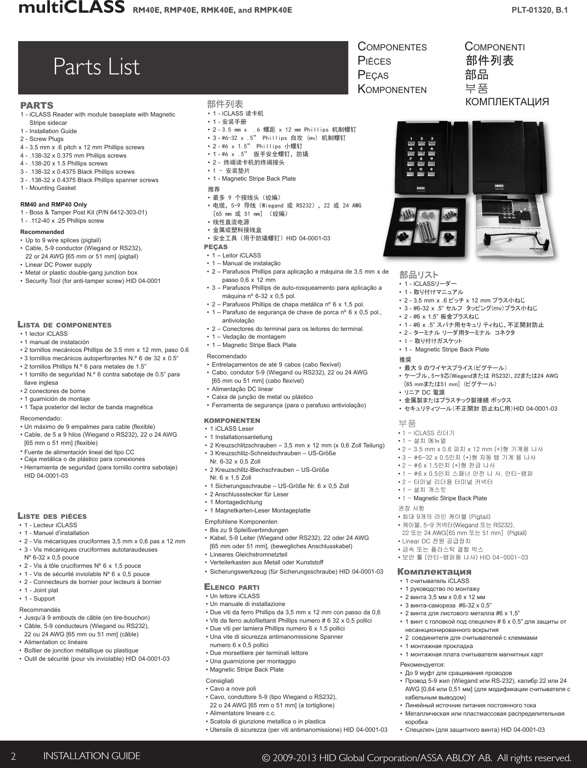 multiCLASS   RM40E, RMP40E, RMK40E, and RMPK40E INSTALLATION GUIDE2© 2009-2013 HID Global Corporation/ASSA ABLOY AB.  All rights reserved.PLT-01320, B.1Parts List componentespiècespeçasKomponentencomponenti部件列表部品부품КОМПЛЕКТАЦИЯPARTS1 - iCLASS Reader with module baseplate with Magnetic       Stripe sidecar 1 - Installation Guide2 - Screw Plugs4 - 3.5 mm x .6 pitch x 12 mm Phillips screws4 - .138-32 x 0.375 mm Phillips screws4 - .138-20 x 1.5 Phillips screws3 - .138-32 x 0.4375 Black Phillips screws3 - .138-32 x 0.4375 Black Phillips spanner screws1 - Mounting GasketRM40 and RMP40 Only1 - Boss &amp; Tamper Post Kit (P/N 6412-303-01)1 - .112-40 x .25 Phillips screwRecommended• Up to 9 wire splices (pigtail)• Cable,5-9conductor(WiegandorRS232), 22or24AWG[65mmor51mm](pigtail)• LinearDCPowersupply• Metalorplasticdouble-gangjunctionbox• SecurityTool(foranti-tamperscrew)HID04-0001LiSTA de comPonenTeS•1lectoriCLASS•1manualdeinstalación•2tornillosmecánicosPhillipsde3.5 mm x 12 mm,paso 0.6• 3 tornillosmecánicosautoperforantesN.º 6 de 32 x 0.5“• 2tornillosPhillipsN.º 6 para metales de 1.5”• 1tornillodeseguridadN.º 6 contrasabotajede0.5”para llave inglesa• 2 conectores de borne•1guarnicióndemontaje•1TapaposteriordellectordebandamagnéticaRecomendado:• Unmáximode9empalmesparacable(flexible)• Cable,de5a9hilos(WiegandoRS232),22o24AWG [65mmo51mm](flexible)• FuentedealimentaciónlinealdeltipoCC• Cajametálicaodeplástico para conexiones• Herramientadeseguridad (paratornillocontrasabotaje) HID04-0001-03LiSTe deS PièceS• 1 - Lecteur iCLASS• 1 - Manuel d’installation• 2-Vismécaniquescruciformes3,5mmx0,6pasx12mm• 3-Vismécaniquescruciformesautotaraudeuses Nº6-32x0,5pouce• 2-VisàtôlecruciformesNº 6 x 1,5pouce• 1-VisdesécuritéinviolableNº6 x 0,5 pouce• 2 - Connecteurs de bornier pour lecteurs à bornier• 1-Jointplat• 1-SupportRecommandés• Jusqu’à9emboutsdecâble(entire-bouchon)• Câble,5-9conducteurs(WiegandouRS232), 22ou24AWG[65mmou51mm](câble)• Alimentationcclinéaire• Boîtierdejonctionmétallique ouplastique• Outildesécurité(pourvisinviolable)HID 04-0001-03PeçAS• 1 – Leitor iCLASS• 1 – Manual de instalação• 2–ParafusosPhillipsparaaplicaçãoamáquinade3,5 mm x de  passo0,6 x 12 mm• 3–ParafusosPhillipsdeauto-rosqueamentoparaaplicaçãoa    máquinanº 6-32 x 0,5 pol. • 2–ParafusosPhillipsdechapa metálicanº 6 x 1,5 pol. • 1–Parafusodesegurançadechavedeporcanº 6 x 0,5 pol.,   antiviolação • 2 – Conectores do terminal para os leitores do terminal. • 1–Vedaçãodemontagem• 1–MagneticStripeBackPlateRecomendado• Entrelaçamentosdeaté9 cabos(caboflexível)• Cabo,condutor5-9(WiegandouRS232),22ou24AWG [65mmou51mm] (caboflexível)• AlimentaçãoDClinear• Caixadejunçãodemetalou plástico• Ferramentadesegurança(paraoparafusoantiviolação) HID 04-0001-03komPonenTen • 1 iCLASS Leser• 1 Installationsanleitung• 2 Kreuzschlitzschrauben – 3,5 mm x 12 mm (x 0,6 Zoll Teilung)• 3 Kreuzschlitz-Schneidschrauben – US-Größe     Nr. 6-32 x 0,5 Zoll• 2 Kreuzschlitz-Blechschrauben – US-Größe     Nr. 6 x 1,5 Zoll• 1 Sicherungsschraube – US-Größe Nr. 6 x 0,5 Zoll• 2AnschlusssteckerfürLeser• 1Montagedichtung• 1 Magnetkarten-Leser MontageplatteEmpfohleneKomponenten• Bis zu 9 Spleißverbindungen • Kabel,5-9Leiter(WiegandoderRS232),22oder24AWG [65mmoder51mm],(beweglichesAnschlusskabel)• Lineares Gleichstromnetzteil• VerteilerkastenausMetalloderKunststoff• Sicherungswerkzeug(fürSicherungsschraube) HID 04-0001-03eLenco PARTi• Un lettore iCLASS• Un manuale di installazione• DuevitidaferroPhillipsda3,5mmx12mmconpassoda0,6• VitidaferroautofilettantiPhillipsnumero#632x0,5pollici• DuevitiperlamieraPhillipsnumero6x1,5pollici• Una vite di sicurezza antimanomissione Spanner  numero6x0,5pollici• Duemorsettiereperterminalilettore•Unaguarnizionepermontaggio•MagneticStripeBackPlateConsigliati• Cavo a nove poli• Cavo,conduttore5-9(tipoWiegandoRS232), 22o24AWG[65mmo51mm](atortiglione)• Alimentatore lineare c.c.• Scatola di giunzione metallica o in plastica• Utensile di sicurezza (per viti antimanomissione) HID 04-0001-03部件列表• 1 - iCLASS 读卡机• 1 - 安装手册• 2 - 3.5mmx.6螺距x12mmPhillips机制螺钉• 3 - #6-32x.5”Phillips自攻(mv)机制螺钉• 2 - #6x1.5”Phillips小螺钉• 1 - #6x.5”扳手安全螺钉，防撬• 2 -终端读卡机的终端接头• 1-安装垫片• 1 - Magnetic Stripe Back Plate 推荐• 最多9个接线头（绞编）• 电缆，5-9导线（Wiegand或RS232），22或24AWG[65mm或51mm]（绞编）• 线性直流电源• 金属或塑料接线盒• 安全工具（用于防撬螺钉）HID 04-0001-03部品リスト• 1 - iCLASSリーダー• 1 - 取り付けマニュアル• 2 - 3.5 mm x .6 ピッチ x 12 mm プラス小ねじ• 3-#6-32 x .5” セルフ  タッピング(mv）プラス小ねじ• 2-#6 x 1.5” 板金プラスねじ• 1-#6 x .5” スパナ用セキュリ ティねじ、不正開封防止• 2 - ターミナル リーダ用ターミナル  コネクタ• 1 - 取り付けガスケット• 1-MagneticStripeBackPlate推奨• 最大 9 のワイヤスプライス（ピグテール）• ケーブル、5～9芯(Wiegandまたは RS232)、22または24 AWG [65 mmまたは51 mm]  (ピグテール)• リニア DC電源• 金属製またはプラスチック製接続 ボックス• セキュリティツール（不正開封 防止ねじ用）HID 04-0001-03부품• 1 - iCLASS 리더기• 1 - 설치 메뉴얼• 2 - 3.5 mm x 0.6 피치 x 12 mm (+)형 기계용 나사• 3 - #6-32 x 0.5인치 (+)형 자동 탭 기계 용 나사 • 2 - #6 x 1.5인치 (+)형 판금 나사• 1 - #6 x 0.5인치 스패너 안전 나 사, 안티-탬퍼 • 2 - 터미널 리더용 터미널 커넥터• 1 - 설치 개스킷• 1 - Magnetic Stripe Back Plate권장 사항• 최대 9개의 라인 케이블 (Pigtail)• 케이블, 5-9 커넥터(Wiegand 또는 RS232),  22 또는 24 AWG[65 mm 또는 51 mm]  (Pigtail)• Linear DC 전원 공급장치• 금속 또는 플라스틱 결합 박스• 보안 툴 (안티-탬퍼용 나사) HID 04-0001-03Комплектация• 1считывательiCLASS• 1руководствопомонтажу• 2винта3,5ммx0,6x12мм• 3винта-самореза#6-32x0,5”• 2винтадлялистовогометалла#6x1,5”• 1винтсголовкойподспецключ#6x0,5”длязащитыотнесанкционированноговскрытия• 2соединителядлясчитывателейсклеммами• 1монтажнаяпрокладка• 1монтажнаяплатасчитывателямагнитныхкартРекомендуется:• До9муфтдлясращиванияпроводов• Провод5-9жил(WiegandилиRS-232),калибр22или24AWG[0,64или0,51мм](длямодификациисчитывателяскабельнымвыводом)• Линейныйисточникпитанияпостоянноготока• Металлическаяилипластмассоваяраспределительнаякоробка• Спецключ(длязащитноговинта)HID 04-0001-03