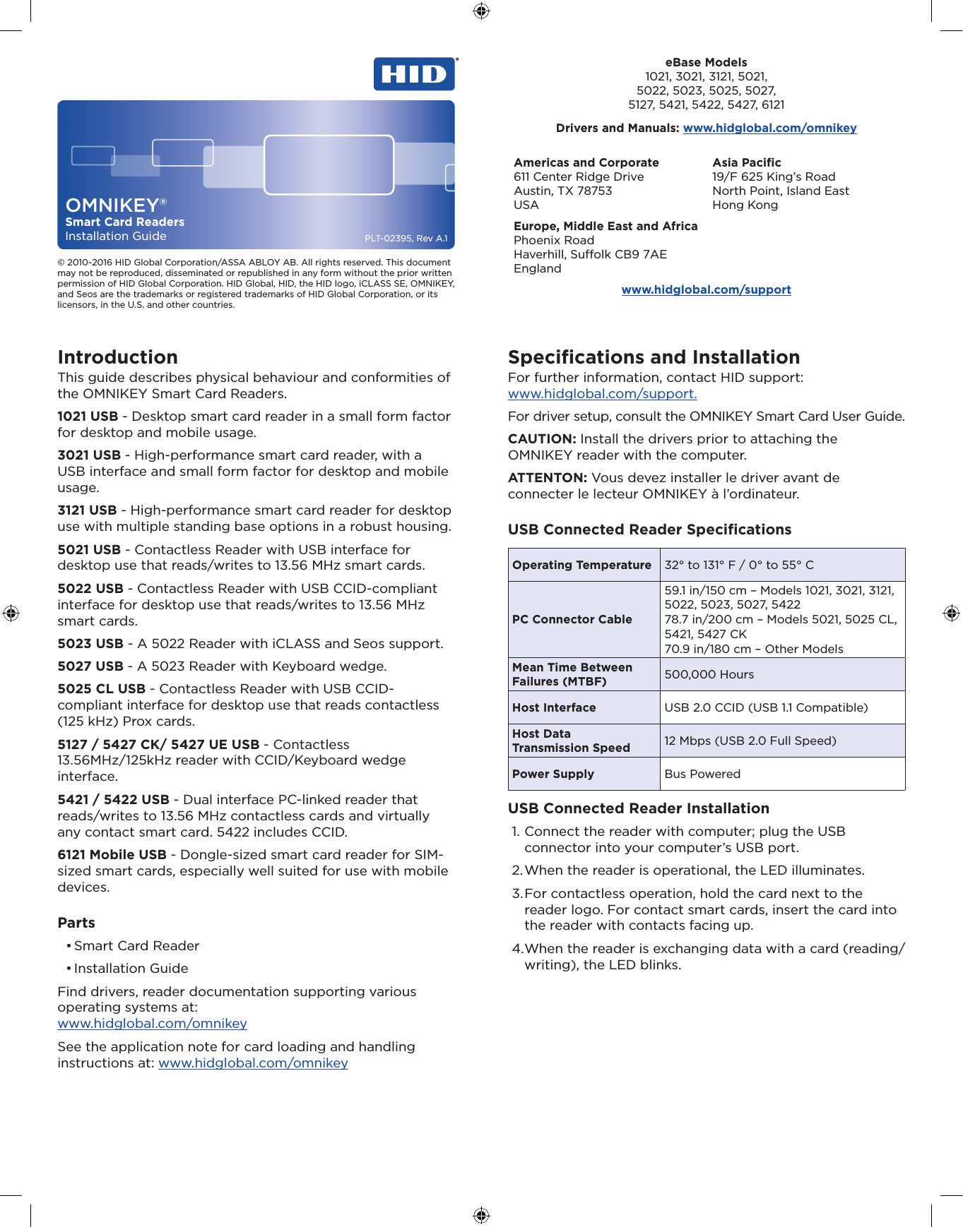  PLT-02395, Rev A.1OMNIKEY®Smart Card ReadersInstallation Guide© 2010-2016 HID Global Corporation/ASSA ABLOY AB. All rights reserved. This document may not be reproduced, disseminated or republished in any form without the prior written permission of HID Global Corporation. HID Global, HID, the HID logo, iCLASS SE, OMNIKEY, and Seos are the trademarks or registered trademarks of HID Global Corporation, or its licensors, in the U.S. and other countries.Americas and Corporate611 Center Ridge DriveAustin, TX 78753USAAsia Paciﬁc19/F 625 King’s RoadNorth Point, Island EastHong KongEurope, Middle East and AfricaPhoenix RoadHaverhill, Suolk CB9 7AEEnglandwww.hidglobal.com/supporteBase Models1021, 3021, 3121, 5021,5022, 5023, 5025, 5027,5127, 5421, 5422, 5427, 6121Drivers and Manuals: www.hidglobal.com/omnikeyIntroductionThis guide describes physical behaviour and conformities of the OMNIKEY Smart Card Readers.1021 USB - Desktop smart card reader in a small form factor for desktop and mobile usage.3021 USB - High-performance smart card reader, with a USB interface and small form factor for desktop and mobile usage.3121 USB - High-performance smart card reader for desktop use with multiple standing base options in a robust housing.5021 USB - Contactless Reader with USB interface for desktop use that reads/writes to 13.56 MHz smart cards.5022 USB - Contactless Reader with USB CCID-compliant interface for desktop use that reads/writes to 13.56 MHz smart cards.5023 USB - A 5022 Reader with iCLASS and Seos support.5027 USB - A 5023 Reader with Keyboard wedge.5025 CL USB - Contactless Reader with USB CCID-compliant interface for desktop use that reads contactless (125 kHz) Prox cards.5127 / 5427 CK/ 5427 UE USB - Contactless 13.56MHz/125kHz reader with CCID/Keyboard wedge interface.5421 / 5422 USB - Dual interface PC-linked reader that reads/writes to 13.56 MHz contactless cards and virtually any contact smart card. 5422 includes CCID.6121 Mobile USB - Dongle-sized smart card reader for SIM-sized smart cards, especially well suited for use with mobile devices.Parts• Smart Card Reader• Installation GuideFind drivers, reader documentation supporting various operating systems at:  www.hidglobal.com/omnikeySee the application note for card loading and handling instructions at: www.hidglobal.com/omnikeySpeciﬁcations and InstallationFor further information, contact HID support:  www.hidglobal.com/support.For driver setup, consult the OMNIKEY Smart Card User Guide.CAUTION: Install the drivers prior to attaching the OMNIKEY reader with the computer.ATTENTON: Vous devez installer le driver avant de connecter le lecteur OMNIKEY à l’ordinateur.USB Connected Reader SpeciﬁcationsOperating Temperature 32° to 131° F / 0° to 55° C PC Connector Cable59.1 in/150 cm – Models 1021, 3021, 3121, 5022, 5023, 5027, 542278.7 in/200 cm – Models 5021, 5025 CL, 5421, 5427 CK70.9 in/180 cm – Other ModelsMean Time Between Failures (MTBF) 500,000 HoursHost Interface USB 2.0 CCID (USB 1.1 Compatible)Host Data  Transmission Speed 12 Mbps (USB 2.0 Full Speed)Power Supply Bus PoweredUSB Connected Reader Installation1. Connect the reader with computer; plug the USB connector into your computer’s USB port.2. When the reader is operational, the LED illuminates.3. For contactless operation, hold the card next to the reader logo. For contact smart cards, insert the card into the reader with contacts facing up.4. When the reader is exchanging data with a card (reading/writing), the LED blinks.