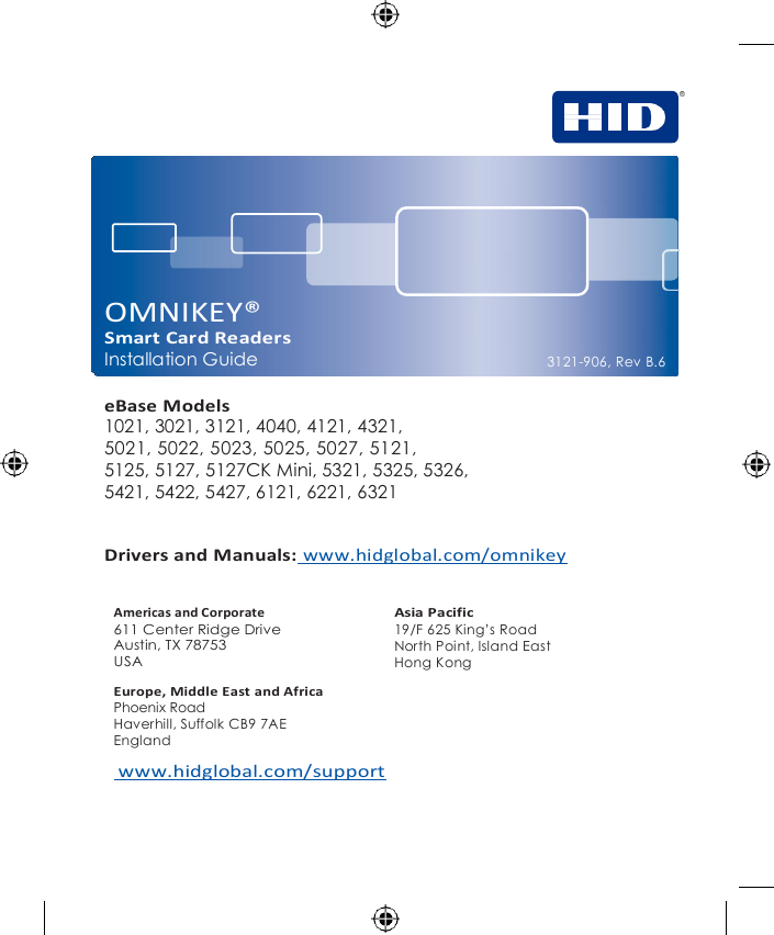           OMNIKEY® Smart Card Readers Installation Guide  eBase Models 1021, 3021, 3121, 4040, 4121, 4321, 5021, 5022, 5023, 5025, 5027, 5121, 5125, 5127, 5127CK Mini, 5321, 5325, 5326, 5421, 5422, 5427, 6121, 6221, 6321    3121-906, Rev B.6     Drivers and Manuals: www.hidglobal.com/omnikey  Americas and Corporate 611 Center Ridge Drive Austin, TX 78753 USA Asia Pacific 19/F 625 King’s Road North Point, Island East Hong Kong Europe, Middle East and Africa Phoenix Road Haverhill, Suffolk CB9 7AE England  www.hidglobal.com/support 