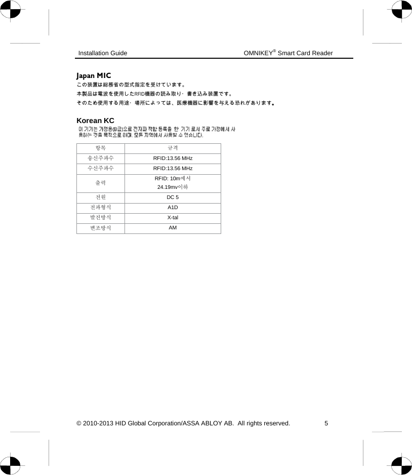  Installation Guide    OMNIKEY® Smart Card Reader © 2010-2013 HID Global Corporation/ASSA ABLOY AB.  All rights reserved.  5  Japan MIC この装置は総務省の型式指定を受けています。 本製品は電波を使用したRFID機器の読み取り・書き込み装置です。 そのため使用する用途・場所によっては、医療機器に影響を与える恐れがあります。  Korean KC   항목 규격 송신주파수 RFID:13.56 MHz 수신주파수 RFID:13.56 MHz 출력 RFID: 10m에서  24.19mv이하 전원 DC 5                                                         전파형식 A1D 발진방식 X-tal 변조방식 AM       