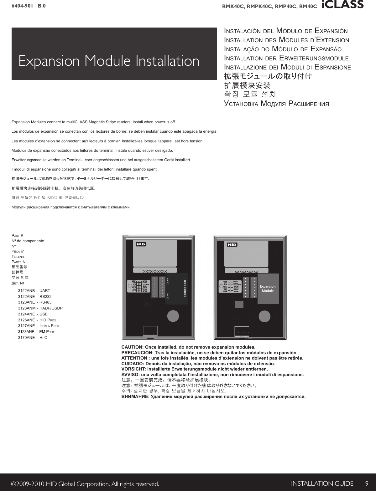 INSTALLATION GUIDE 9©2009-2010 HID Global Corporation. All rights reserved.6404-901   B.0 RMK40C, RMPK40C, RMP40C, RM40C   iCLASS BEEPGRNRTN+VDCSHLDREDHOLDGPI01GPI02OC/TMPRDATA1DATA0GPI03GPI04CAUTION: Once installed, do not remove expansion modules.PRECAUCIÓN: Tras la instalación, no se deben quitar los módulos de expansión.ATTENTION : une fois installés, les modules d’extension ne doivent pas être retirés.CUIDADO: Depois da instalação, não remova os módulos de extensão.VORSICHT: Installierte Erweiterungsmodule nicht wieder entfernen.AVVISO: una volta completata l’installazione, non rimuovere i moduli di espansione.注意：一旦安装完成，请不要移除扩展模块。注意： 拡張モジュールは、一度取り付けた後は取り外さないでください。주의: 설치한 경우, 확장 모듈을 제거하지 마십시오.ВНИМАНИЕ: Удаление модулей расширения после их установки не допускается.Expansion Module InstallationBEEPGRNRTN+VDCSHLDREDHOLDGPI01GPI02OC/TMPRDATA1DATA0GPI03GPI04ExpansionModulepart # Nºdecomponente nºpeça n° teilenrparte n部品番号部件号부품 번호ДЕТ. №  3122anb  - uart  3122ane  - rs232  3123ane  - rs485  3123anm - hadp/osdp  3124ane  - usb  3126ane  - hid prox  3127ane  - indala prox 3128ANE -em prox  3170ane  - hi-oinstalación del módulo de expansióninstallation des modules d’extensioninstalação do módulo de expansãoinstallation der erweiterungsmoduleinstallazione dei moduli di espansione拡張モジュールの取り付け扩展模块安装확장 모듈 설치УсТАнОВКА mОДУЛЯ pАсшИрЕнИЯExpansionModulesconnecttomultiCLASSMagneticStripereaders,installwhenpowerisoff.Losmódulosdeexpansiónseconectanconloslectoresdeborne,sedebeninstalarcuandoestéapagadalaenergía.Lesmodulesd’extensionseconnectentauxlecteursàbornier.Installez-leslorsquel’appareilesthorstension.Módulosdeexpansãoconectadosaosleitoresdoterminal,instalequandoestiverdesligado.ErweiterungsmodulewerdenanTerminal-LeserangeschlossenundbeiausgeschaltetemGerätinstalliert.Imodulidiespansionesonocollegatiaiterminalideilettori;installarequandospenti.拡張モジュールは電源を切った状態で、ターミナルリーダーに接続して取り付けます。扩展模块连接到终端读卡机，安装前请关闭电源。확장 모듈은 터미널 리더기에 연결됩니다. Модулирасширенияподключаютсяксчитывателямсклеммами.