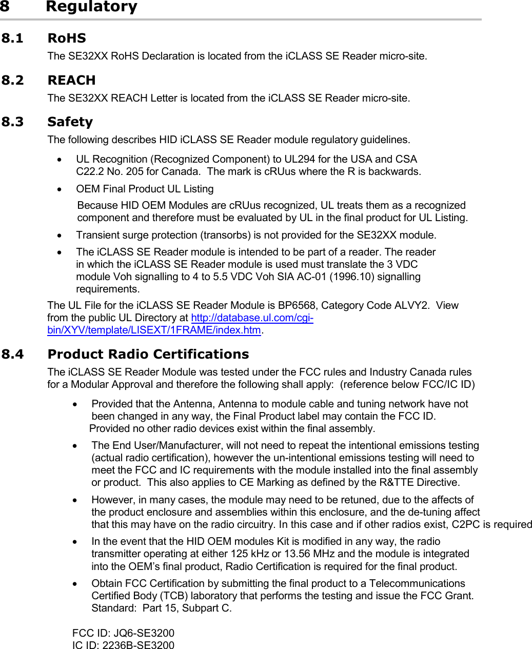 8 Regulatory 8.1 RoHS The SE32XX RoHS Declaration is located from the iCLASS SE Reader micro-site. 8.2 REACH The SE32XX REACH Letter is located from the iCLASS SE Reader micro-site. 8.3 Safety The following describes HID iCLASS SE Reader module regulatory guidelines. • UL Recognition (Recognized Component) to UL294 for the USA and CSA C22.2 No. 205 for Canada.  The mark is cRUus where the R is backwards.  • OEM Final Product UL Listing Because HID OEM Modules are cRUus recognized, UL treats them as a recognized component and therefore must be evaluated by UL in the final product for UL Listing. • Transient surge protection (transorbs) is not provided for the SE32XX module. • The iCLASS SE Reader module is intended to be part of a reader. The reader in which the iCLASS SE Reader module is used must translate the 3 VDC module Voh signalling to 4 to 5.5 VDC Voh SIA AC-01 (1996.10) signalling requirements. The UL File for the iCLASS SE Reader Module is BP6568, Category Code ALVY2.  View from the public UL Directory at http://database.ul.com/cgi-bin/XYV/template/LISEXT/1FRAME/index.htm. 8.4 Product Radio Certifications The iCLASS SE Reader Module was tested under the FCC rules and Industry Canada rules for a Modular Approval and therefore the following shall apply:  (reference below FCC/IC ID)• Provided that the Antenna, Antenna to module cable and tuning network have not been changed in any way, the Final Product label may contain the FCC ID.       Provided no other radio devices exist within the final assembly.  • The End User/Manufacturer, will not need to repeat the intentional emissions testing (actual radio certification), however the un-intentional emissions testing will need to meet the FCC and IC requirements with the module installed into the final assembly or product.  This also applies to CE Marking as defined by the R&amp;TTE Directive.• However, in many cases, the module may need to be retuned, due to the affects of the product enclosure and assemblies within this enclosure, and the de-tuning affect that this may have on the radio circuitry. In this case and if other radios exist, C2PC is required• In the event that the HID OEM modules Kit is modified in any way, the radio transmitter operating at either 125 kHz or 13.56 MHz and the module is integrated into the OEM’s final product, Radio Certification is required for the final product. • Obtain FCC Certification by submitting the final product to a Telecommunications Certified Body (TCB) laboratory that performs the testing and issue the FCC Grant.  Standard:  Part 15, Subpart C.       FCC ID: JQ6-SE3200IC ID: 2236B-SE3200 