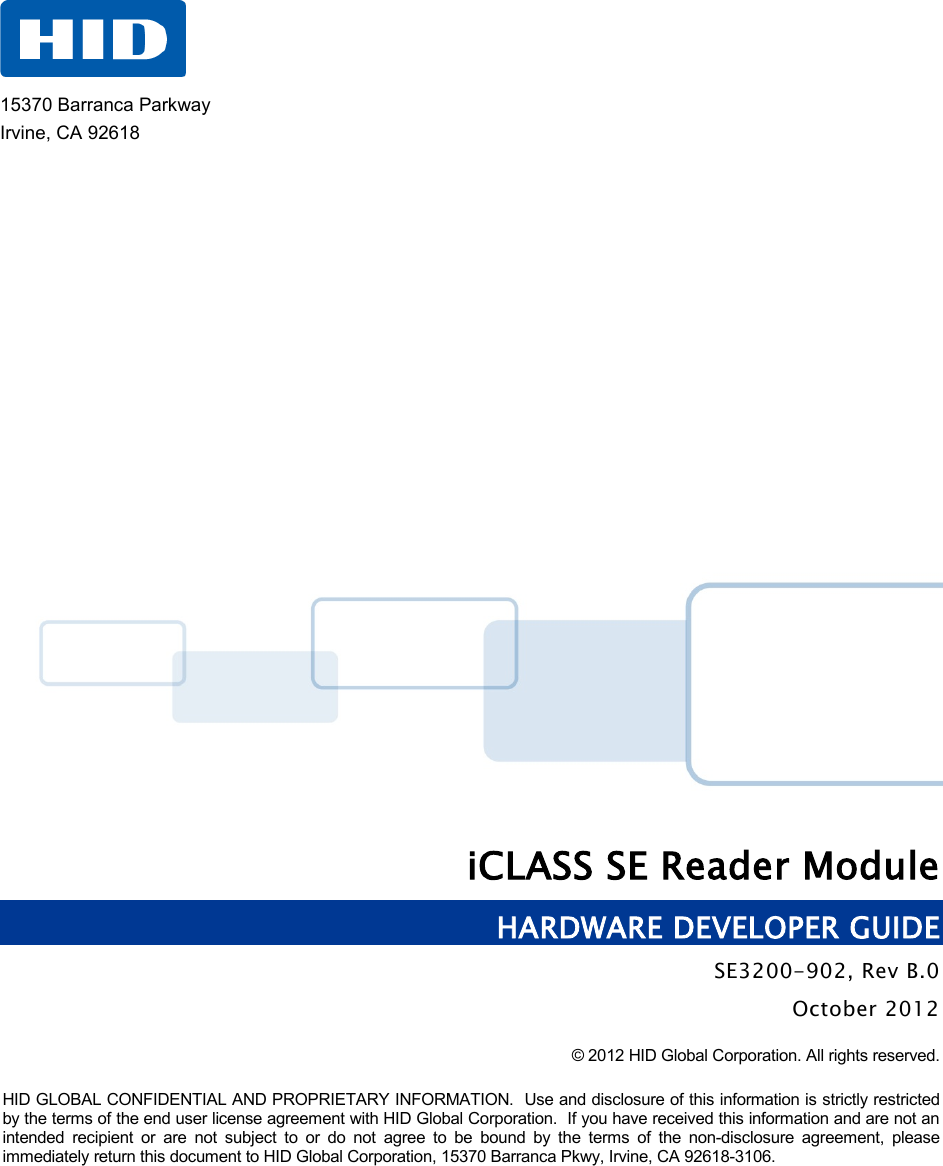    iCLASS SE Reader Module HARDWARE DEVELOPER GUIDE SE3200-902, Rev B.0 October 2012 © 2012 HID Global Corporation. All rights reserved.  HID GLOBAL CONFIDENTIAL AND PROPRIETARY INFORMATION.  Use and disclosure of this information is strictly restricted by the terms of the end user license agreement with HID Global Corporation.  If you have received this information and are not an intended recipient or are not subject to or do not agree to be bound by the terms of the non-disclosure agreement, please immediately return this document to HID Global Corporation, 15370 Barranca Pkwy, Irvine, CA 92618-3106.    15370 Barranca Parkway Irvine, CA 92618 