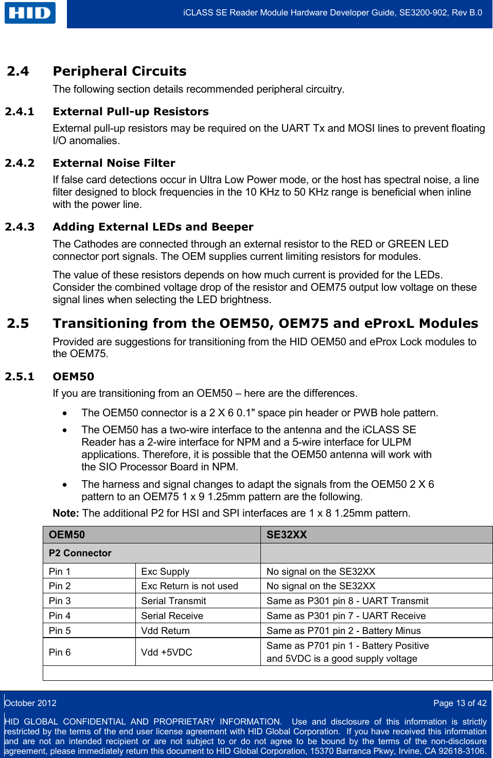  iCLASS SE Reader Module Hardware Developer Guide, SE3200-902, Rev B.0  October 2012  Page 13 of 42 HID GLOBAL CONFIDENTIAL AND PROPRIETARY INFORMATION.  Use and disclosure of this information is strictly restricted by the terms of the end user license agreement with HID Global Corporation.  If you have received this information and are not an intended recipient or are not subject to or do not agree to be bound by the terms of the non-disclosure agreement, please immediately return this document to HID Global Corporation, 15370 Barranca Pkwy, Irvine, CA 92618-3106.  2.4 Peripheral Circuits The following section details recommended peripheral circuitry.  2.4.1 External Pull-up Resistors External pull-up resistors may be required on the UART Tx and MOSI lines to prevent floating I/O anomalies. 2.4.2 External Noise Filter  If false card detections occur in Ultra Low Power mode, or the host has spectral noise, a line filter designed to block frequencies in the 10 KHz to 50 KHz range is beneficial when inline with the power line.  2.4.3 Adding External LEDs and Beeper The Cathodes are connected through an external resistor to the RED or GREEN LED connector port signals. The OEM supplies current limiting resistors for modules.  The value of these resistors depends on how much current is provided for the LEDs. Consider the combined voltage drop of the resistor and OEM75 output low voltage on these signal lines when selecting the LED brightness.  2.5 Transitioning from the OEM50, OEM75 and eProxL Modules Provided are suggestions for transitioning from the HID OEM50 and eProx Lock modules to the OEM75. 2.5.1 OEM50 If you are transitioning from an OEM50 – here are the differences. • The OEM50 connector is a 2 X 6 0.1&quot; space pin header or PWB hole pattern. • The OEM50 has a two-wire interface to the antenna and the iCLASS SE Reader has a 2-wire interface for NPM and a 5-wire interface for ULPM applications. Therefore, it is possible that the OEM50 antenna will work with the SIO Processor Board in NPM. • The harness and signal changes to adapt the signals from the OEM50 2 X 6 pattern to an OEM75 1 x 9 1.25mm pattern are the following. Note: The additional P2 for HSI and SPI interfaces are 1 x 8 1.25mm pattern. OEM50 SE32XX P2 Connector   Pin 1 Exc Supply No signal on the SE32XX Pin 2 Exc Return is not used No signal on the SE32XX Pin 3 Serial Transmit Same as P301 pin 8 - UART Transmit Pin 4 Serial Receive Same as P301 pin 7 - UART Receive Pin 5 Vdd Return Same as P701 pin 2 - Battery Minus Pin 6 Vdd +5VDC Same as P701 pin 1 - Battery Positive  and 5VDC is a good supply voltage    