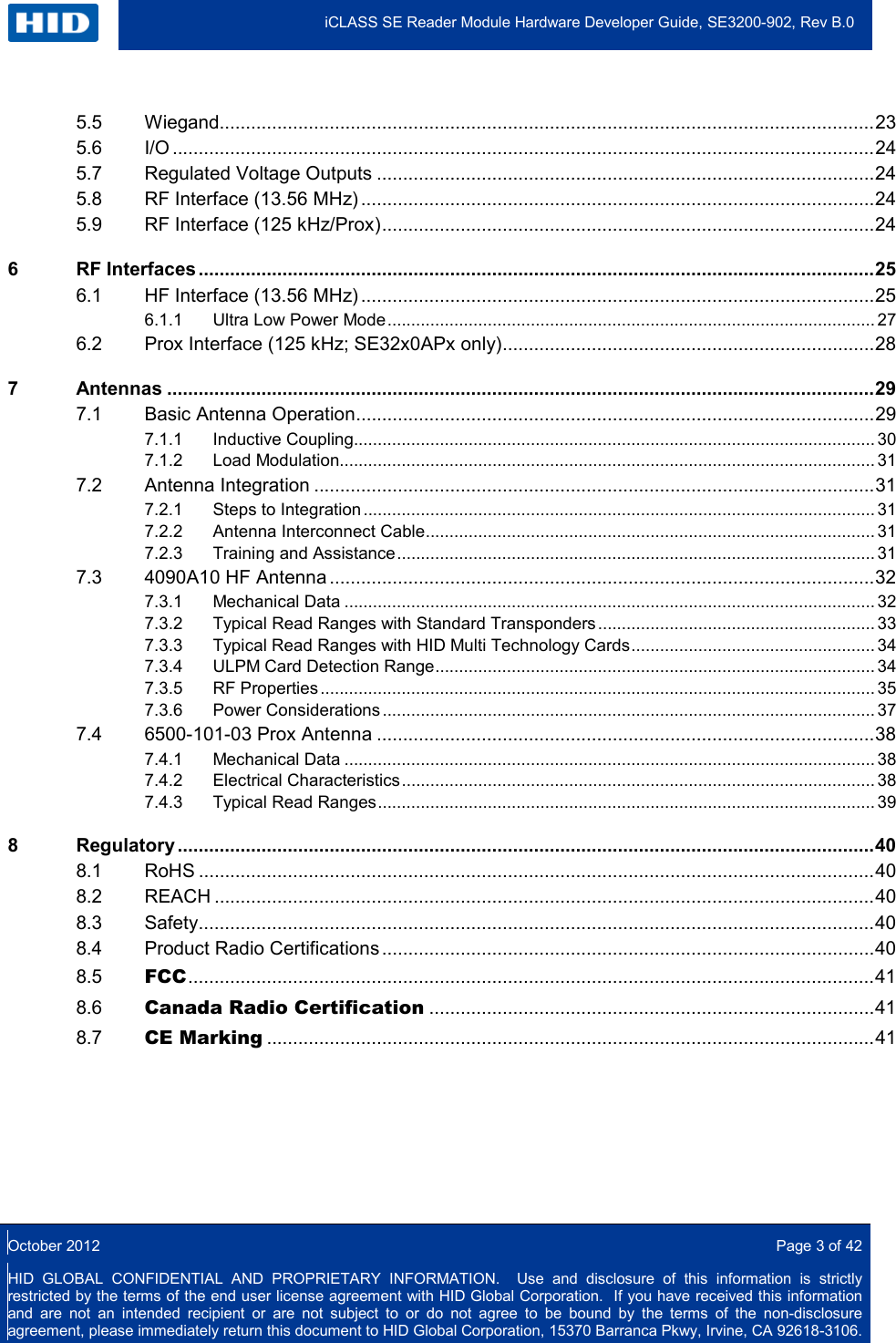  iCLASS SE Reader Module Hardware Developer Guide, SE3200-902, Rev B.0  October 2012  Page 3 of 42 HID GLOBAL CONFIDENTIAL AND PROPRIETARY INFORMATION.  Use and disclosure of this information is strictly restricted by the terms of the end user license agreement with HID Global Corporation.  If you have received this information and are not an intended recipient or are not subject to or do not agree to be bound by the terms of the non-disclosure agreement, please immediately return this document to HID Global Corporation, 15370 Barranca Pkwy, Irvine, CA 92618-3106.  5.5 Wiegand............................................................................................................................. 23 5.6 I/O ...................................................................................................................................... 24 5.7 Regulated Voltage Outputs ............................................................................................... 24 5.8 RF Interface (13.56 MHz) .................................................................................................. 24 5.9 RF Interface (125 kHz/Prox) .............................................................................................. 24 6 RF Interfaces ................................................................................................................................. 25 6.1 HF Interface (13.56 MHz) .................................................................................................. 25 6.1.1 Ultra Low Power Mode ...................................................................................................... 27 6.2 Prox Interface (125 kHz; SE32x0APx only) ....................................................................... 28 7 Antennas ....................................................................................................................................... 29 7.1 Basic Antenna Operation................................................................................................... 29 7.1.1 Inductive Coupling ............................................................................................................. 30 7.1.2 Load Modulation................................................................................................................ 31 7.2 Antenna Integration ........................................................................................................... 31 7.2.1 Steps to Integration ........................................................................................................... 31 7.2.2 Antenna Interconnect Cable .............................................................................................. 31 7.2.3 Training and Assistance .................................................................................................... 31 7.3 4090A10 HF Antenna ........................................................................................................ 32 7.3.1 Mechanical Data ............................................................................................................... 32 7.3.2 Typical Read Ranges with Standard Transponders .......................................................... 33 7.3.3 Typical Read Ranges with HID Multi Technology Cards ................................................... 34 7.3.4 ULPM Card Detection Range ............................................................................................ 34 7.3.5 RF Properties .................................................................................................................... 35 7.3.6 Power Considerations ....................................................................................................... 37 7.4 6500-101-03 Prox Antenna ............................................................................................... 38 7.4.1 Mechanical Data ............................................................................................................... 38 7.4.2 Electrical Characteristics ................................................................................................... 38 7.4.3 Typical Read Ranges ........................................................................................................ 39 8 Regulatory ..................................................................................................................................... 40 8.1 RoHS ................................................................................................................................. 40 8.2 REACH .............................................................................................................................. 40 8.3 Safety ................................................................................................................................. 40 8.4 Product Radio Certifications .............................................................................................. 40 8.5 FCC ................................................................................................................................... 41 8.6 Canada Radio Certification ..................................................................................... 41 8.7 CE Marking .................................................................................................................... 41     