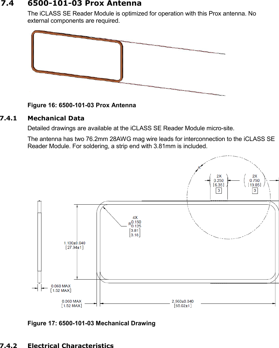 7.4 6500-101-03 Prox Antenna The iCLASS SE Reader Module is optimized for operation with this Prox antenna. No external components are required.  Figure 16: 6500-101-03 Prox Antenna 7.4.1 Mechanical Data Detailed drawings are available at the iCLASS SE Reader Module micro-site. The antenna has two 76.2mm 28AWG mag wire leads for interconnection to the iCLASS SE Reader Module. For soldering, a strip end with 3.81mm is included.  Figure 17: 6500-101-03 Mechanical Drawing  7.4.2 Electrical Characteristics 