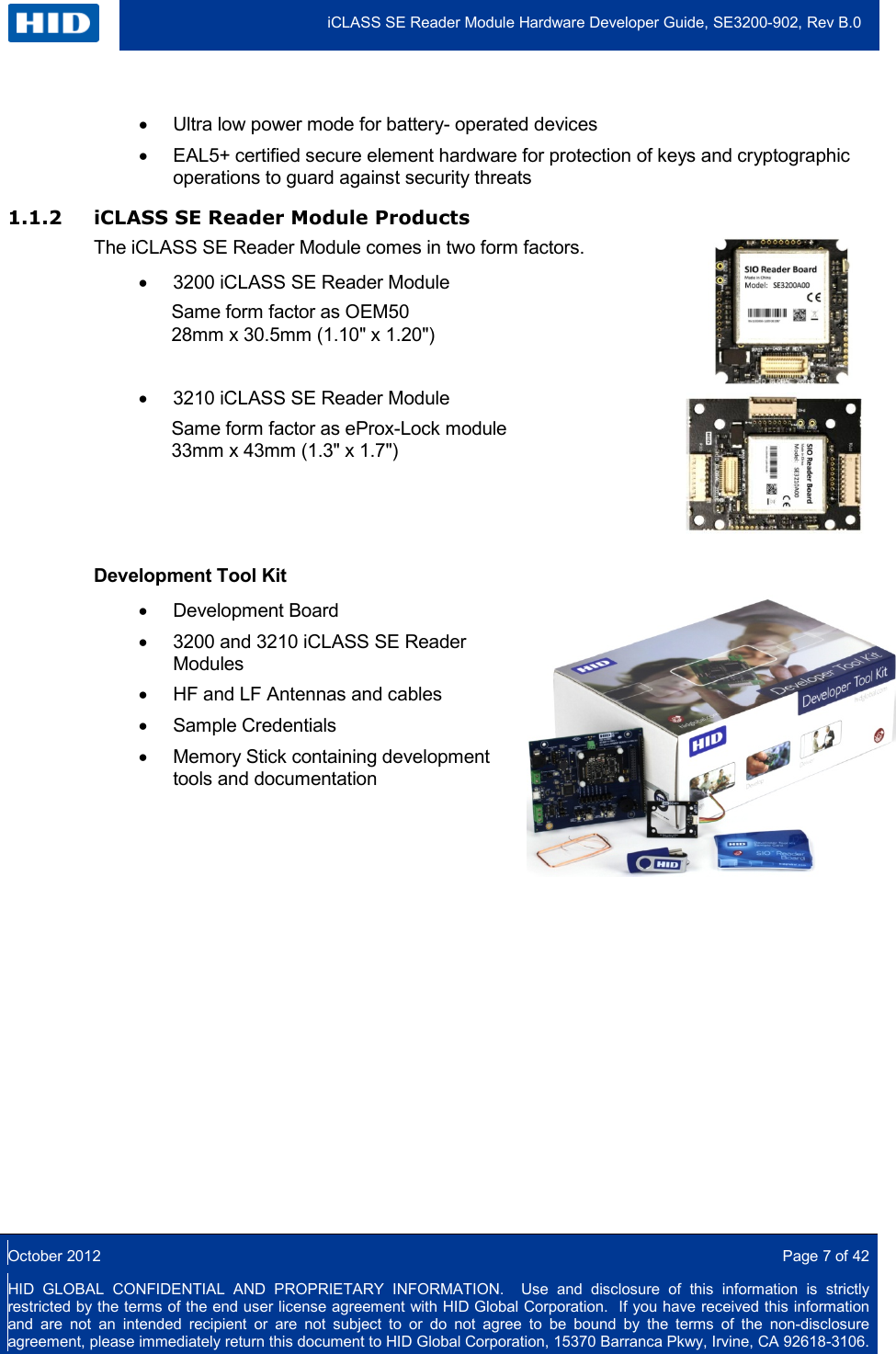  iCLASS SE Reader Module Hardware Developer Guide, SE3200-902, Rev B.0  October 2012  Page 7 of 42 HID GLOBAL CONFIDENTIAL AND PROPRIETARY INFORMATION.  Use and disclosure of this information is strictly restricted by the terms of the end user license agreement with HID Global Corporation.  If you have received this information and are not an intended recipient or are not subject to or do not agree to be bound by the terms of the non-disclosure agreement, please immediately return this document to HID Global Corporation, 15370 Barranca Pkwy, Irvine, CA 92618-3106.  • Ultra low power mode for battery- operated devices • EAL5+ certified secure element hardware for protection of keys and cryptographic operations to guard against security threats 1.1.2 iCLASS SE Reader Module Products The iCLASS SE Reader Module comes in two form factors. • 3200 iCLASS SE Reader Module Same form factor as OEM50 28mm x 30.5mm (1.10&quot; x 1.20&quot;)   • 3210 iCLASS SE Reader Module Same form factor as eProx-Lock module 33mm x 43mm (1.3&quot; x 1.7&quot;)      Development Tool Kit   • Development Board  • 3200 and 3210 iCLASS SE Reader Modules • HF and LF Antennas and cables  • Sample Credentials  • Memory Stick containing development tools and documentation       