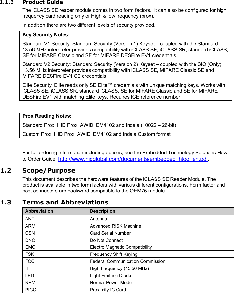 1.1.3 Product Guide The iCLASS SE reader module comes in two form factors.  It can also be configured for high frequency card reading only or High &amp; low frequency (prox). In addition there are two different levels of security provided. Key Security Notes: Standard V1 Security: Standard Security (Version 1) Keyset – coupled with the Standard 13.56 MHz interpreter provides compatibility with iCLASS SE, iCLASS SR, standard iCLASS, SE for MIFARE Classic and SE for MIFARE DESFire EV1 credentials. Standard V2 Security: Standard Security (Version 2) Keyset – coupled with the SIO (Only) 13.56 MHz interpreter provides compatibility with iCLASS SE, MIFARE Classic SE and MIFARE DESFire EV1 SE credentials Elite Security: Elite reads only SE Elite™ credentials with unique matching keys. Works with iCLASS SE, iCLASS SR, standard iCLASS, SE for MIFARE Classic and SE for MIFARE DESFire EV1 with matching Elite keys. Requires ICE reference number.  Prox Reading Notes: Standard Prox: HID Prox, AWID, EM4102 and Indala (10022 – 26-bit) Custom Prox: HID Prox, AWID, EM4102 and Indala Custom format  For full ordering information including options, see the Embedded Technology Solutions How to Order Guide: http://www.hidglobal.com/documents/embedded_htog_en.pdf. 1.2 Scope/Purpose This document describes the hardware features of the iCLASS SE Reader Module. The product is available in two form factors with various different configurations. Form factor and host connectors are backward compatible to the OEM75 module. 1.3 Terms and Abbreviations Abbreviation Description ANT Antenna ARM Advanced RISK Machine CSN Card Serial Number DNC Do Not Connect EMC Electro Magnetic Compatibility FSK Frequency Shift Keying FCC Federal Communication Commission HF High Frequency (13.56 MHz) LED Light Emitting Diode NPM Normal Power Mode PICC Proximity IC Card 