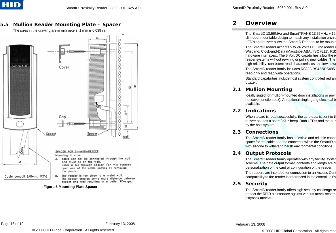 Page 16 of 19    February 13, 2008 © 2008 HID Global Corporation.  All rights reserved.    SmartID Proximity Reader - 8030-901, Rev A.0  5.5 Mullion Reader Mounting Plate – Spacer  The sizes in the drawing are in millimeters, 1 mm is 0.039 in.   Figure 5 Mounting Plate Spacer February 13, 2008   © 2008 HID Global Corporation.  All rights rese SmartID Proximity Reader - 8030-901, Rev A.0  2 Overview The SmartID 13.56MHz and SmartTRANS 13.56MHz + 12slim door mountable design to match any installation enviroLED’s and buzzer allow the SmartID Readers to be mounteThe SmartID reader accepts 5 to 24 Volts DC. The reader oWiegand, Clock-and-Data (Magstripe ABA / ISO7811), RS2hardware interfaces.. The 5 Volt DC capabilities allow the rereader systems without rewiring or pulling new cables. The high reliability, consistent read characteristics and low poweThe SmartID reader family includes RS232/RS422/RS485 read-only and read/write operations.  Standard capabilities include host system controlled red anbuzzer. 2.1 Mullion Mounting Ideally suited for mullion-mounted door installations or any fnot cover junction box). An optional single-gang electrical bavailable. 2.2 Indications When a card is read successfully, the card data is sent to thbuzzer sounds a short 3KHz beep. Both LED’s and the buzby the host system. 2.3 Connections The SmartID reader family has a flexible and reliable connespace for the cable and the connector within the SmartID howith silicone to withstand harsh environmental conditions. 2.4 Output Protocols The SmartID reader family operates with any facility, systemscheme. The data output format, contents and length are dpersonalization of the card or configuration of the reader.  The readers are intended for connection to an Access Contcompatibility to the reader is referenced in the control unit’s 2.5 Security The SmartID reader family offers high security challenge reprotect the RFID air interface against various attack schemeplayback attacks. 