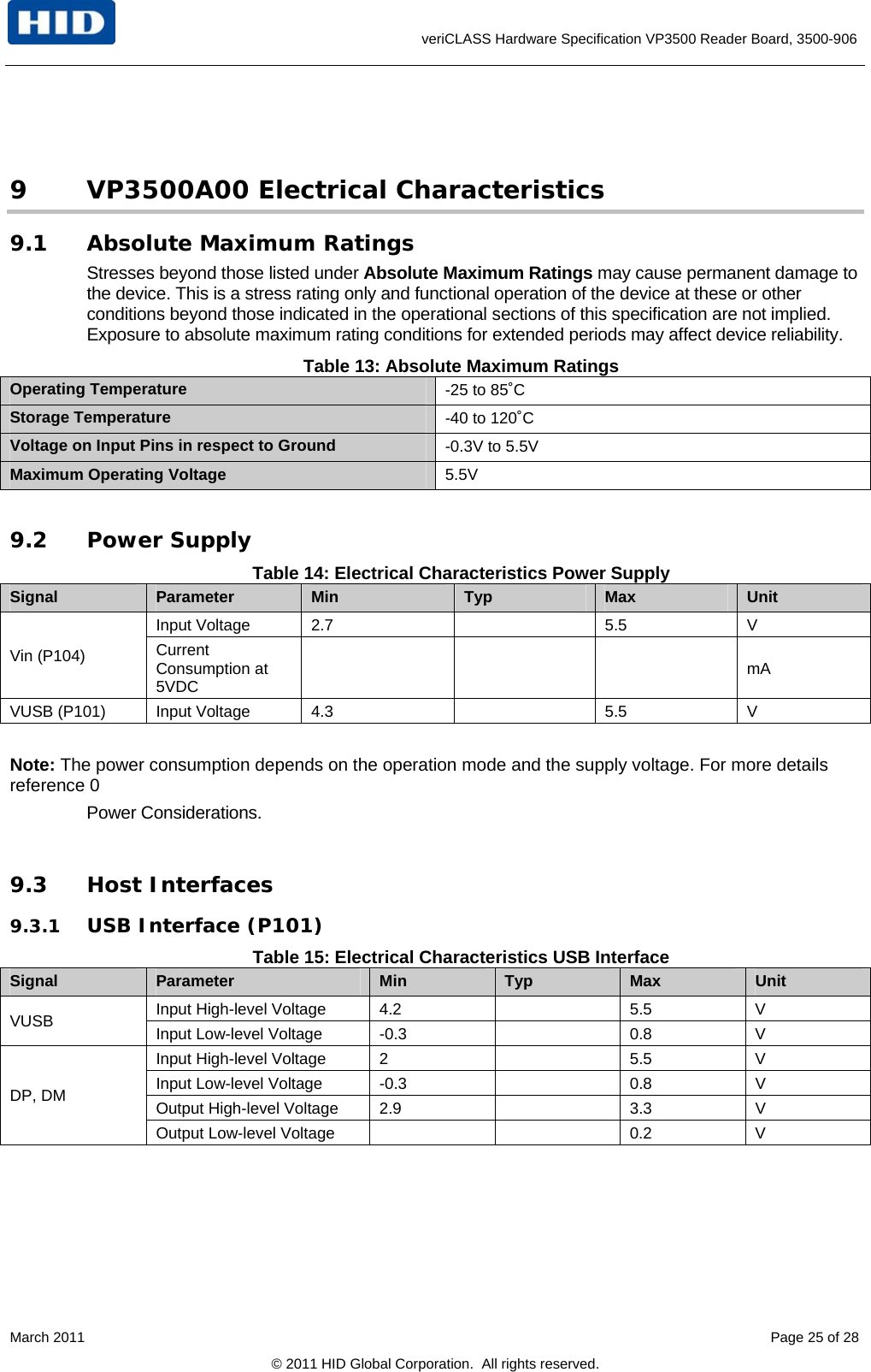      veriCLASS Hardware Specification VP3500 Reader Board, 3500-906  9 VP3500A00 Electrical Characteristics 9.1 Absolute Maximum Ratings Stresses beyond those listed under Absolute Maximum Ratings may cause permanent damage to the device. This is a stress rating only and functional operation of the device at these or other conditions beyond those indicated in the operational sections of this specification are not implied. Exposure to absolute maximum rating conditions for extended periods may affect device reliability. Table 13: Absolute Maximum Ratings Operating Temperature  -25 to 85˚C Storage Temperature  -40 to 120˚C Voltage on Input Pins in respect to Ground  -0.3V to 5.5V Maximum Operating Voltage  5.5V  9.2 Power Supply Table 14: Electrical Characteristics Power Supply Signal  Parameter  Min  Typ  Max  Unit Input Voltage  2.7    5.5  V Vin (P104)  Current Consumption at 5VDC     mA VUSB (P101)  Input Voltage  4.3    5.5  V  Note: The power consumption depends on the operation mode and the supply voltage. For more details reference 0  Power Considerations.  9.3 Host Interfaces 9.3.1 USB Interface (P101) Table 15: Electrical Characteristics USB Interface Signal  Parameter  Min  Typ  Max  Unit Input High-level Voltage  4.2    5.5  V VUSB  Input Low-level Voltage  -0.3    0.8  V Input High-level Voltage  2    5.5  V Input Low-level Voltage  -0.3    0.8  V Output High-level Voltage  2.9    3.3  V DP, DM Output Low-level Voltage      0.2  V March 2011    Page 25 of 28 © 2011 HID Global Corporation.  All rights reserved. 
