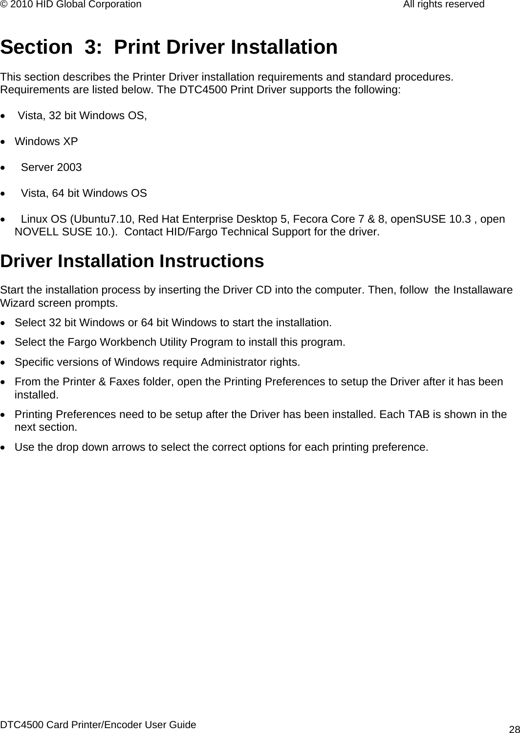 © 2010 HID Global Corporation         All rights reserved  Section  3:  Print Driver Installation This section describes the Printer Driver installation requirements and standard procedures. Requirements are listed below. The DTC4500 Print Driver supports the following: •   Vista, 32 bit Windows OS,  • Windows XP •    Server 2003 •    Vista, 64 bit Windows OS •    Linux OS (Ubuntu7.10, Red Hat Enterprise Desktop 5, Fecora Core 7 &amp; 8, openSUSE 10.3 , open                      NOVELL SUSE 10.).  Contact HID/Fargo Technical Support for the driver.  Driver Installation Instructions Start the installation process by inserting the Driver CD into the computer. Then, follow  the Installaware Wizard screen prompts. •  Select 32 bit Windows or 64 bit Windows to start the installation. •  Select the Fargo Workbench Utility Program to install this program. •  Specific versions of Windows require Administrator rights.  •  From the Printer &amp; Faxes folder, open the Printing Preferences to setup the Driver after it has been installed. •  Printing Preferences need to be setup after the Driver has been installed. Each TAB is shown in the next section.  •  Use the drop down arrows to select the correct options for each printing preference. DTC4500 Card Printer/Encoder User Guide 28