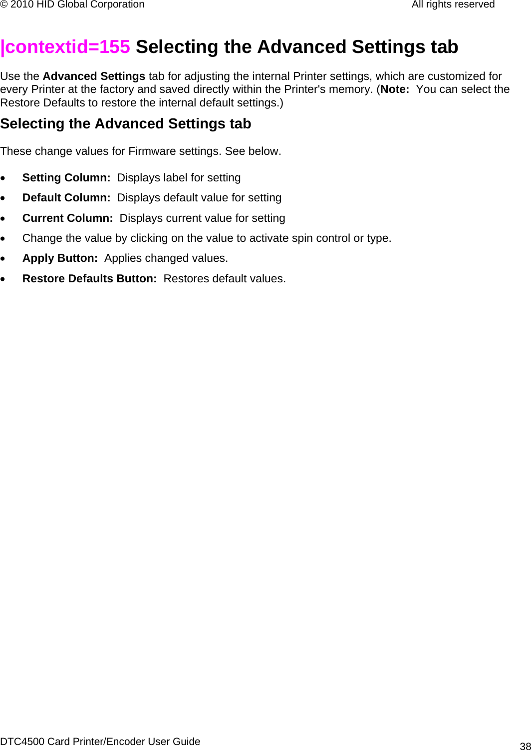 © 2010 HID Global Corporation         All rights reserved  |contextid=155 Selecting the Advanced Settings tab  Use the Advanced Settings tab for adjusting the internal Printer settings, which are customized for every Printer at the factory and saved directly within the Printer&apos;s memory. (Note:  You can select the Restore Defaults to restore the internal default settings.)  Selecting the Advanced Settings tab  These change values for Firmware settings. See below. • Setting Column:  Displays label for setting • Default Column:  Displays default value for setting • Current Column:  Displays current value for setting •  Change the value by clicking on the value to activate spin control or type. • Apply Button:  Applies changed values. • Restore Defaults Button:  Restores default values.  DTC4500 Card Printer/Encoder User Guide 38