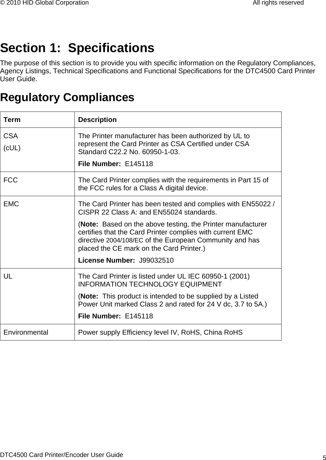 © 2010 HID Global Corporation         All rights reserved   Section 1:  Specifications The purpose of this section is to provide you with specific information on the Regulatory Compliances, Agency Listings, Technical Specifications and Functional Specifications for the DTC4500 Card Printer User Guide. Regulatory Compliances Term Description CSA (cUL) The Printer manufacturer has been authorized by UL to represent the Card Printer as CSA Certified under CSA Standard C22.2 No. 60950-1-03.  File Number:  E145118 FCC  The Card Printer complies with the requirements in Part 15 of the FCC rules for a Class A digital device.  EMC  The Card Printer has been tested and complies with EN55022 / CISPR 22 Class A: and EN55024 standards.  (Note:  Based on the above testing, the Printer manufacturer certifies that the Card Printer complies with current EMC directive 2004/108/EC of the European Community and has placed the CE mark on the Card Printer.)  License Number:  J99032510 UL  The Card Printer is listed under UL IEC 60950-1 (2001) INFORMATION TECHNOLOGY EQUIPMENT (Note:  This product is intended to be supplied by a Listed Power Unit marked Class 2 and rated for 24 V dc, 3.7 to 5A.) File Number:  E145118 Environmental  Power supply Efficiency level IV, RoHS, China RoHS  DTC4500 Card Printer/Encoder User Guide 5
