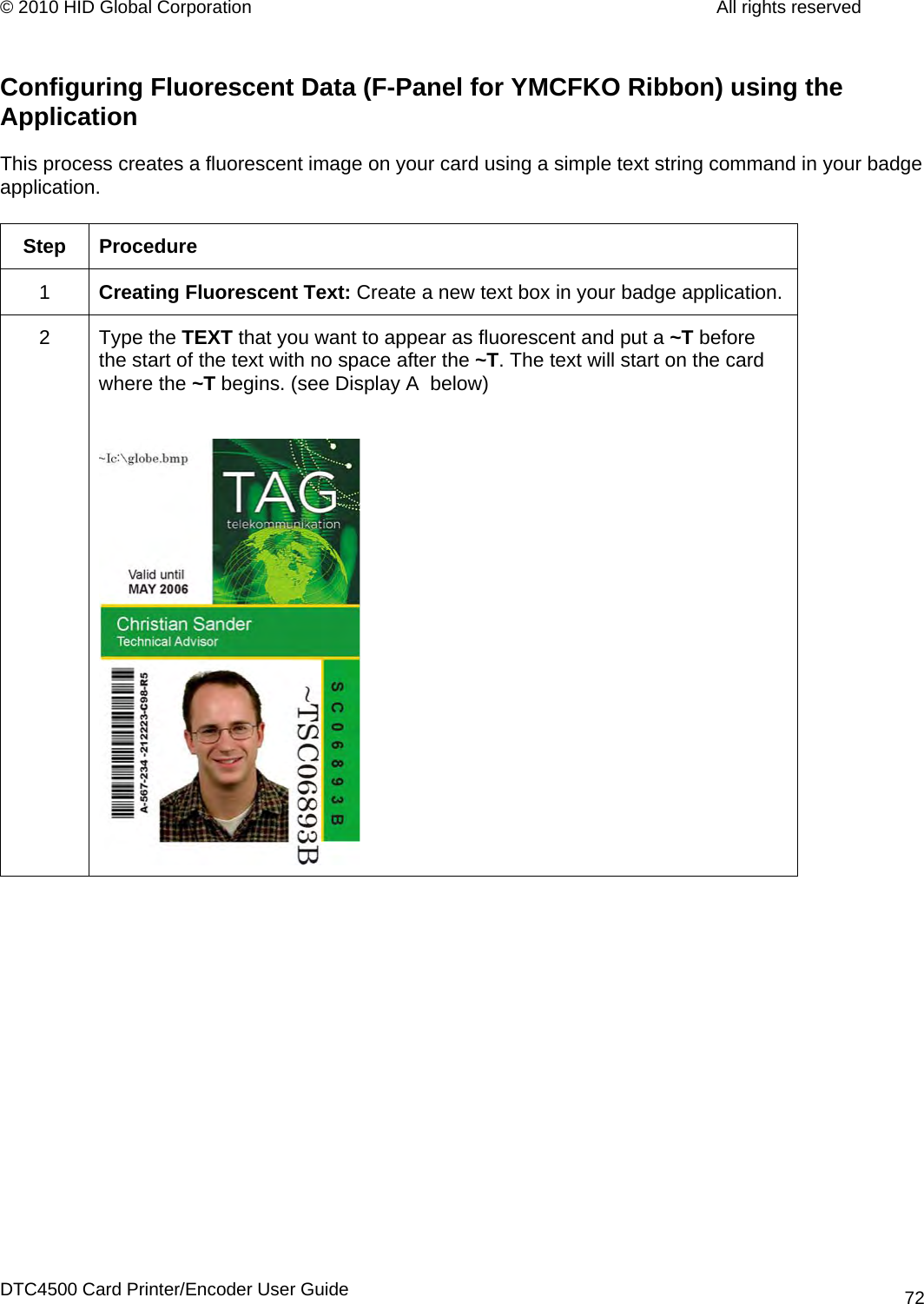 © 2010 HID Global Corporation         All rights reserved  Configuring Fluorescent Data (F-Panel for YMCFKO Ribbon) using the Application  This process creates a fluorescent image on your card using a simple text string command in your badge application.   Step Procedure 1  Creating Fluorescent Text: Create a new text box in your badge application. 2 Type the TEXT that you want to appear as fluorescent and put a ~T before the start of the text with no space after the ~T. The text will start on the card where the ~T begins. (see Display A  below)     DTC4500 Card Printer/Encoder User Guide 72