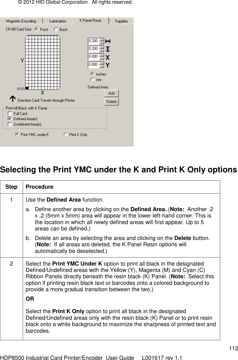 © 2012 HID Global Corporation.  All rights reserved.  112 HDP8500 Industrial Card Printer/Encoder  User Guide     L001617 rev 1.1   Selecting the Print YMC under the K and Print K Only options Step Procedure 1 Use the Defined Area function. a.  Define another area by clicking on the Defined Area. (Note:  Another .2 x .2 (5mm x 5mm) area will appear in the lower left-hand corner. This is the location in which all newly defined areas will first appear. Up to 5 areas can be defined.)  b.  Delete an area by selecting the area and clicking on the Delete button. (Note:  If all areas are deleted, the K Panel Resin options will automatically be deselected.)  2 Select the Print YMC Under K option to print all black in the designated Defined/Undefined areas with the Yellow (Y), Magenta (M) and Cyan (C) Ribbon Panels directly beneath the resin black (K) Panel. (Note:  Select this option if printing resin black text or barcodes onto a colored background to provide a more gradual transition between the two.)  OR Select the Print K Only option to print all black in the designated Defined/Undefined areas only with the resin black (K) Panel or to print resin black onto a white background to maximize the sharpness of printed text and barcodes.  