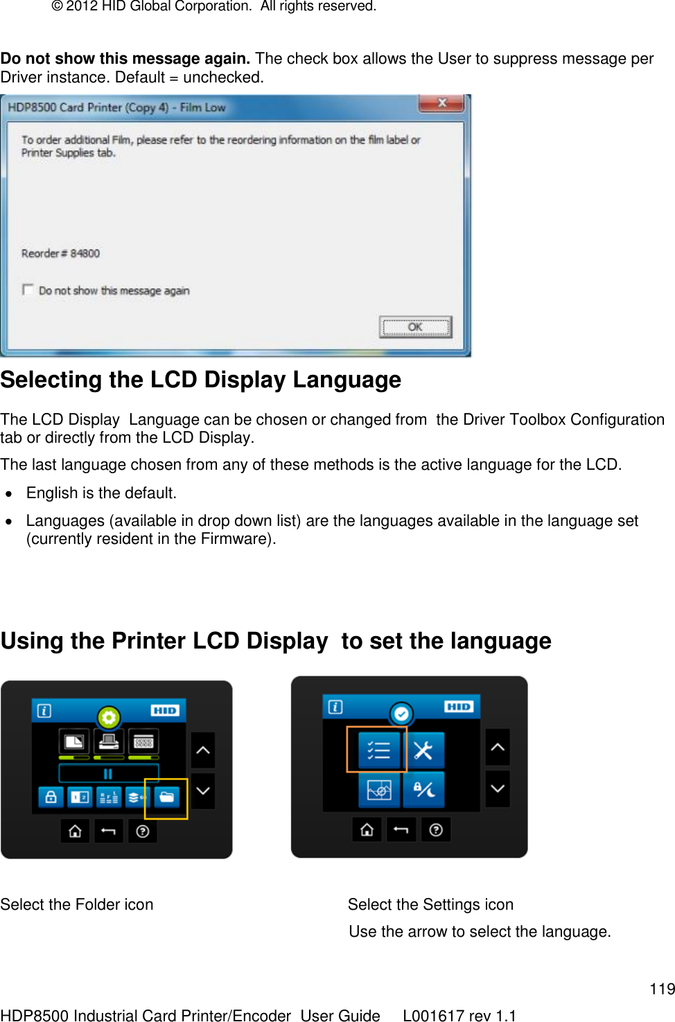 © 2012 HID Global Corporation.  All rights reserved.  119 HDP8500 Industrial Card Printer/Encoder  User Guide     L001617 rev 1.1 Do not show this message again. The check box allows the User to suppress message per Driver instance. Default = unchecked.  Selecting the LCD Display Language  The LCD Display  Language can be chosen or changed from  the Driver Toolbox Configuration tab or directly from the LCD Display.  The last language chosen from any of these methods is the active language for the LCD.   English is the default.   Languages (available in drop down list) are the languages available in the language set (currently resident in the Firmware).   Using the Printer LCD Display  to set the language               Select the Folder icon                                            Select the Settings icon                                                                                Use the arrow to select the language. 