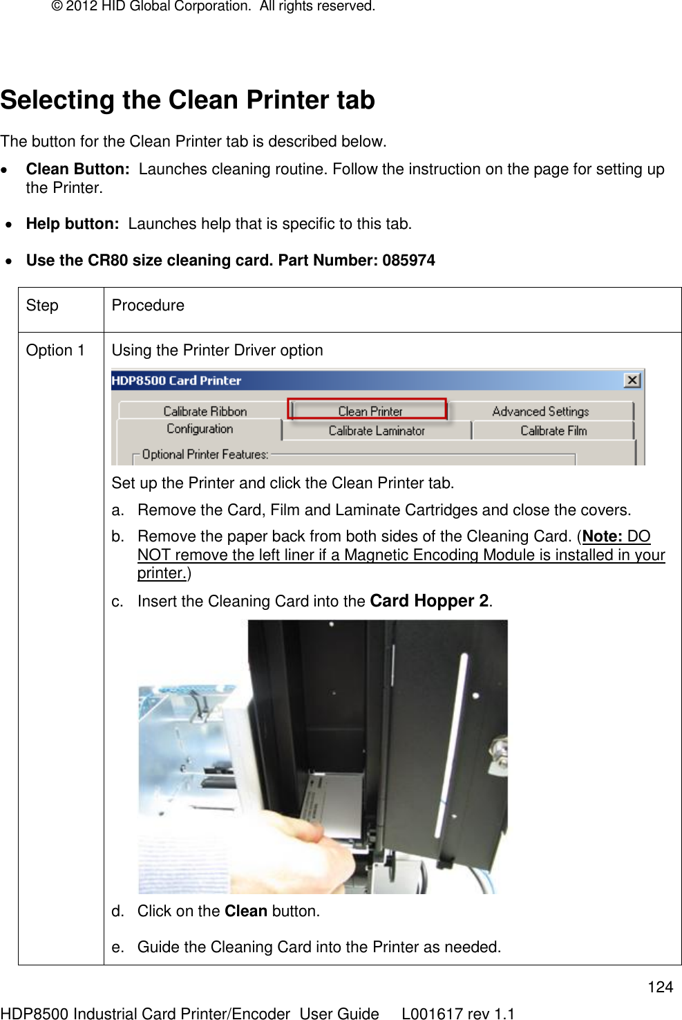 © 2012 HID Global Corporation.  All rights reserved.  124 HDP8500 Industrial Card Printer/Encoder  User Guide     L001617 rev 1.1  Selecting the Clean Printer tab   The button for the Clean Printer tab is described below.  Clean Button:  Launches cleaning routine. Follow the instruction on the page for setting up the Printer.  Help button:  Launches help that is specific to this tab.  Use the CR80 size cleaning card. Part Number: 085974 Step Procedure Option 1 Using the Printer Driver option   Set up the Printer and click the Clean Printer tab.  a.  Remove the Card, Film and Laminate Cartridges and close the covers. b.  Remove the paper back from both sides of the Cleaning Card. (Note: DO NOT remove the left liner if a Magnetic Encoding Module is installed in your printer.) c.  Insert the Cleaning Card into the Card Hopper 2.  d.  Click on the Clean button. e.  Guide the Cleaning Card into the Printer as needed. 