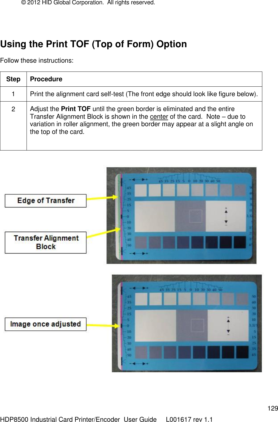 © 2012 HID Global Corporation.  All rights reserved.  129 HDP8500 Industrial Card Printer/Encoder  User Guide     L001617 rev 1.1  Using the Print TOF (Top of Form) Option   Follow these instructions: Step Procedure 1 Print the alignment card self-test (The front edge should look like figure below). 2 Adjust the Print TOF until the green border is eliminated and the entire Transfer Alignment Block is shown in the center of the card.  Note – due to variation in roller alignment, the green border may appear at a slight angle on the top of the card.      