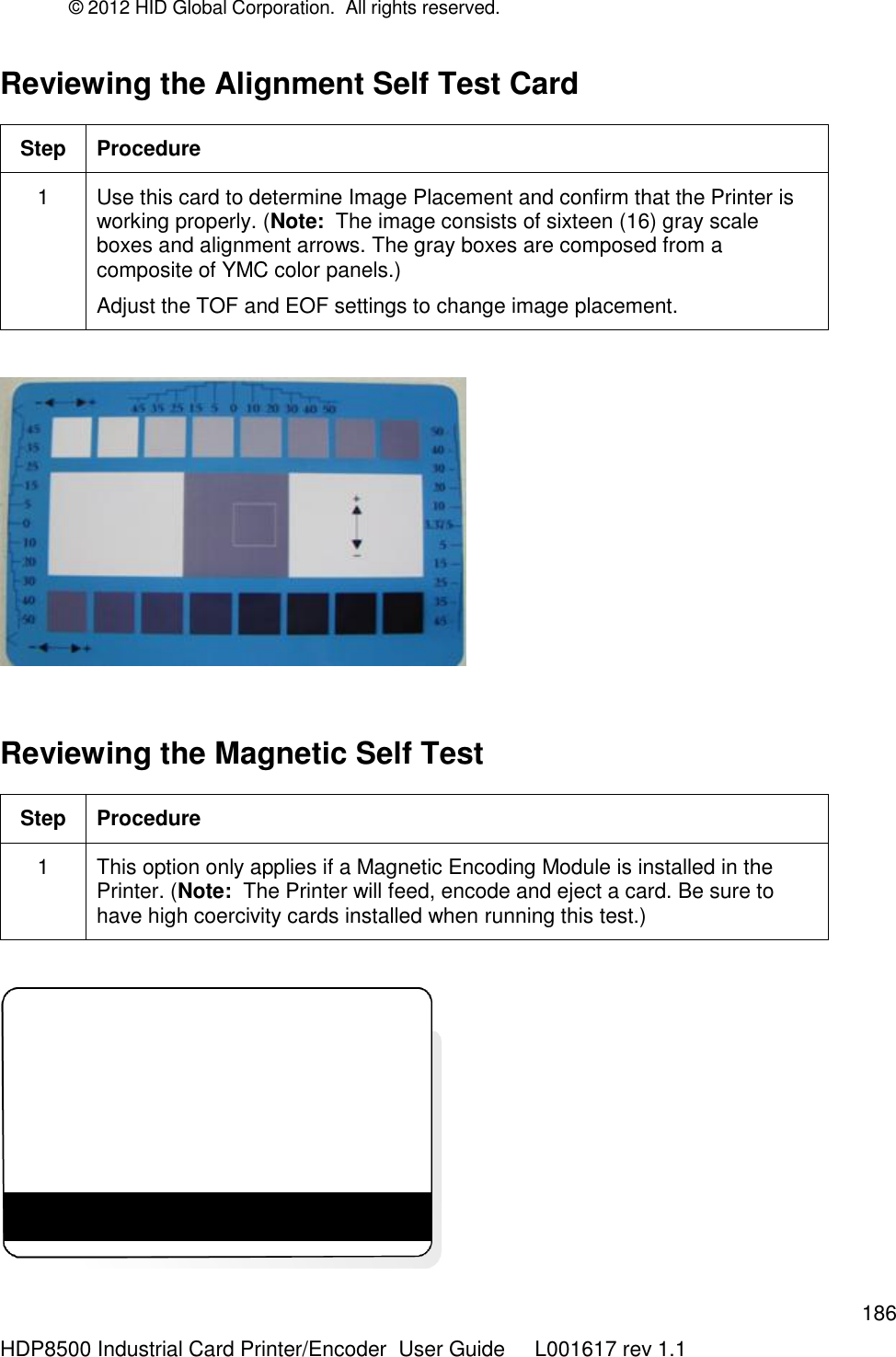 © 2012 HID Global Corporation.  All rights reserved.  186 HDP8500 Industrial Card Printer/Encoder  User Guide     L001617 rev 1.1 Reviewing the Alignment Self Test Card   Step Procedure 1 Use this card to determine Image Placement and confirm that the Printer is working properly. (Note:  The image consists of sixteen (16) gray scale boxes and alignment arrows. The gray boxes are composed from a composite of YMC color panels.) Adjust the TOF and EOF settings to change image placement.    Reviewing the Magnetic Self Test Step Procedure 1 This option only applies if a Magnetic Encoding Module is installed in the Printer. (Note:  The Printer will feed, encode and eject a card. Be sure to have high coercivity cards installed when running this test.)   