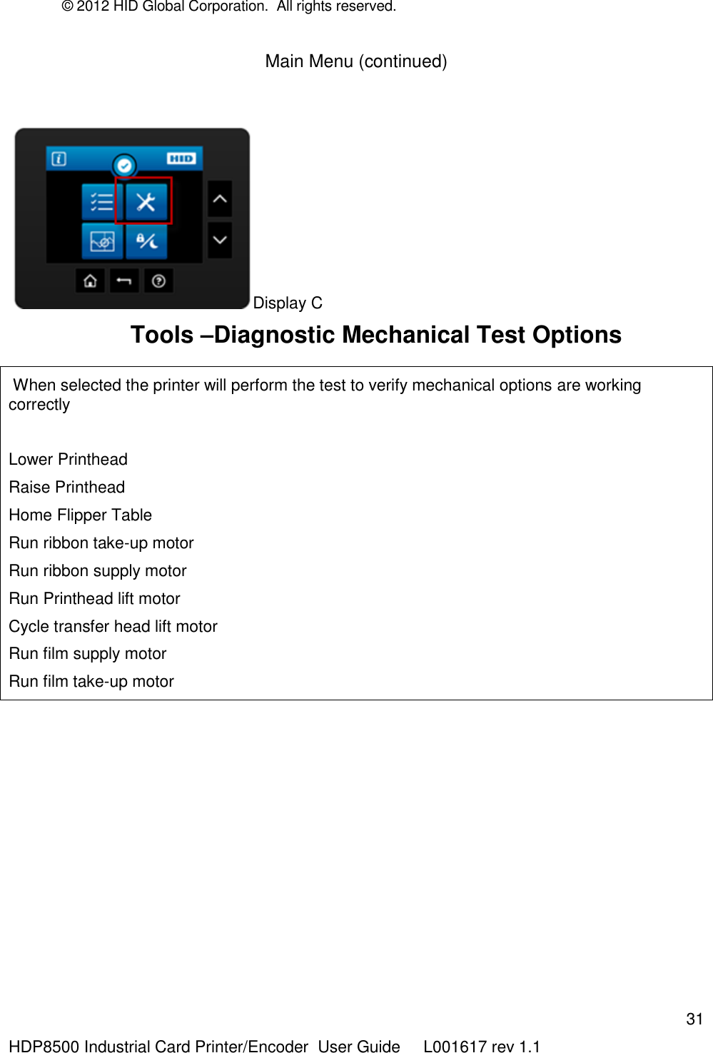 © 2012 HID Global Corporation.  All rights reserved.  31 HDP8500 Industrial Card Printer/Encoder  User Guide     L001617 rev 1.1 Main Menu (continued)  Display C       Tools –Diagnostic Mechanical Test Options   When selected the printer will perform the test to verify mechanical options are working correctly  Lower Printhead Raise Printhead Home Flipper Table Run ribbon take-up motor Run ribbon supply motor Run Printhead lift motor Cycle transfer head lift motor Run film supply motor Run film take-up motor  