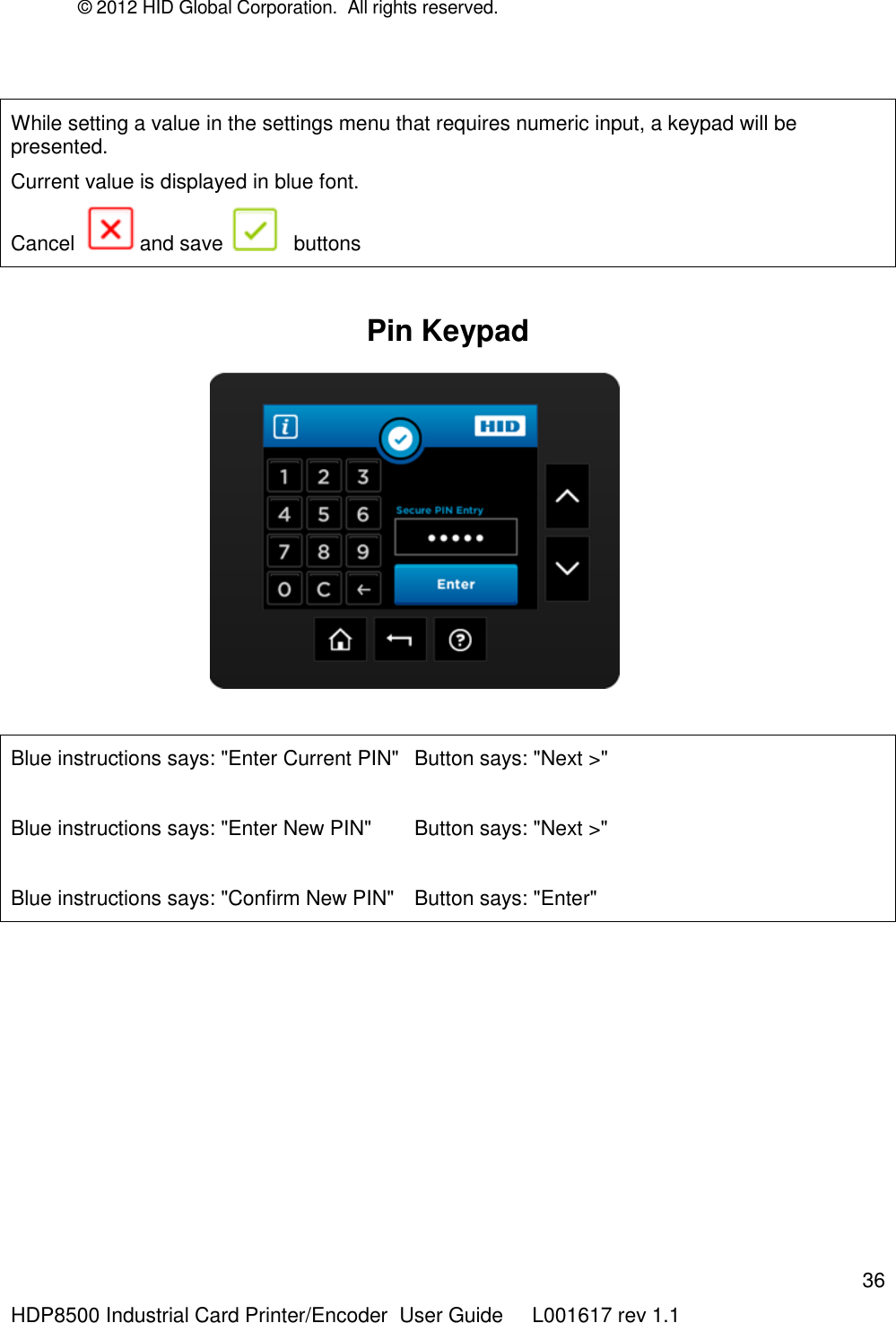© 2012 HID Global Corporation.  All rights reserved.  36 HDP8500 Industrial Card Printer/Encoder  User Guide     L001617 rev 1.1  While setting a value in the settings menu that requires numeric input, a keypad will be presented.  Current value is displayed in blue font.  Cancel    and save    buttons  Pin Keypad                                       Blue instructions says: &quot;Enter Current PIN&quot;  Button says: &quot;Next &gt;&quot;  Blue instructions says: &quot;Enter New PIN&quot;  Button says: &quot;Next &gt;&quot;  Blue instructions says: &quot;Confirm New PIN&quot;  Button says: &quot;Enter&quot;  