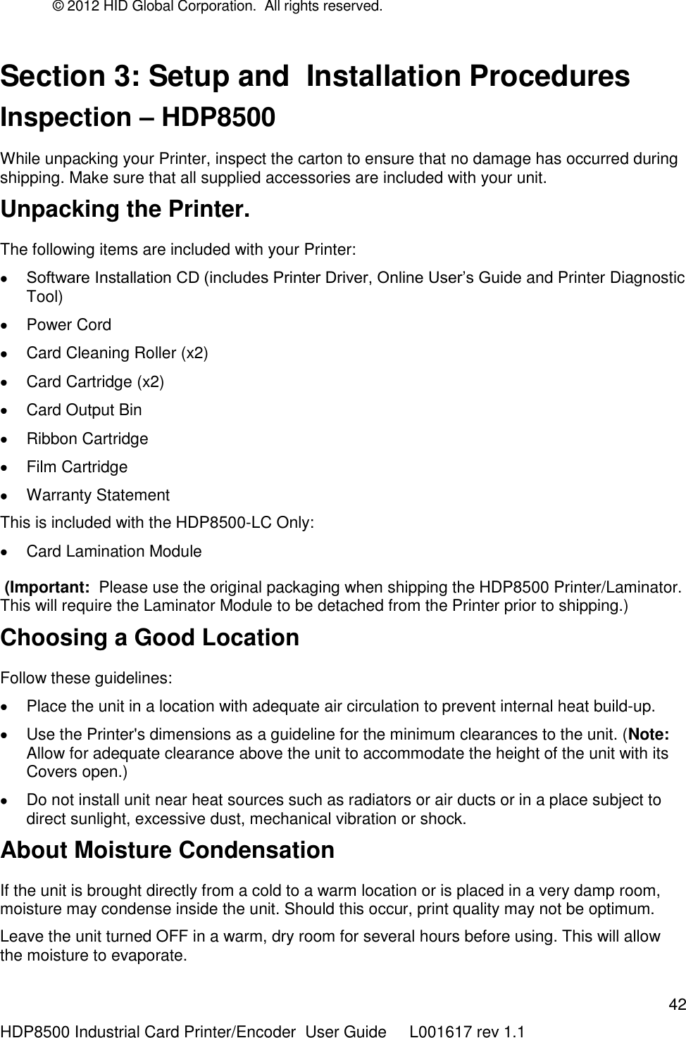 © 2012 HID Global Corporation.  All rights reserved.  42 HDP8500 Industrial Card Printer/Encoder  User Guide     L001617 rev 1.1 Section 3: Setup and  Installation Procedures Inspection – HDP8500 While unpacking your Printer, inspect the carton to ensure that no damage has occurred during shipping. Make sure that all supplied accessories are included with your unit. Unpacking the Printer. The following items are included with your Printer:  Software Installation CD (includes Printer Driver, Online User‟s Guide and Printer Diagnostic Tool)   Power Cord    Card Cleaning Roller (x2)   Card Cartridge (x2)   Card Output Bin   Ribbon Cartridge   Film Cartridge   Warranty Statement This is included with the HDP8500-LC Only:   Card Lamination Module   (Important:  Please use the original packaging when shipping the HDP8500 Printer/Laminator. This will require the Laminator Module to be detached from the Printer prior to shipping.) Choosing a Good Location Follow these guidelines:   Place the unit in a location with adequate air circulation to prevent internal heat build-up.   Use the Printer&apos;s dimensions as a guideline for the minimum clearances to the unit. (Note: Allow for adequate clearance above the unit to accommodate the height of the unit with its Covers open.)   Do not install unit near heat sources such as radiators or air ducts or in a place subject to direct sunlight, excessive dust, mechanical vibration or shock. About Moisture Condensation If the unit is brought directly from a cold to a warm location or is placed in a very damp room, moisture may condense inside the unit. Should this occur, print quality may not be optimum.  Leave the unit turned OFF in a warm, dry room for several hours before using. This will allow the moisture to evaporate. 