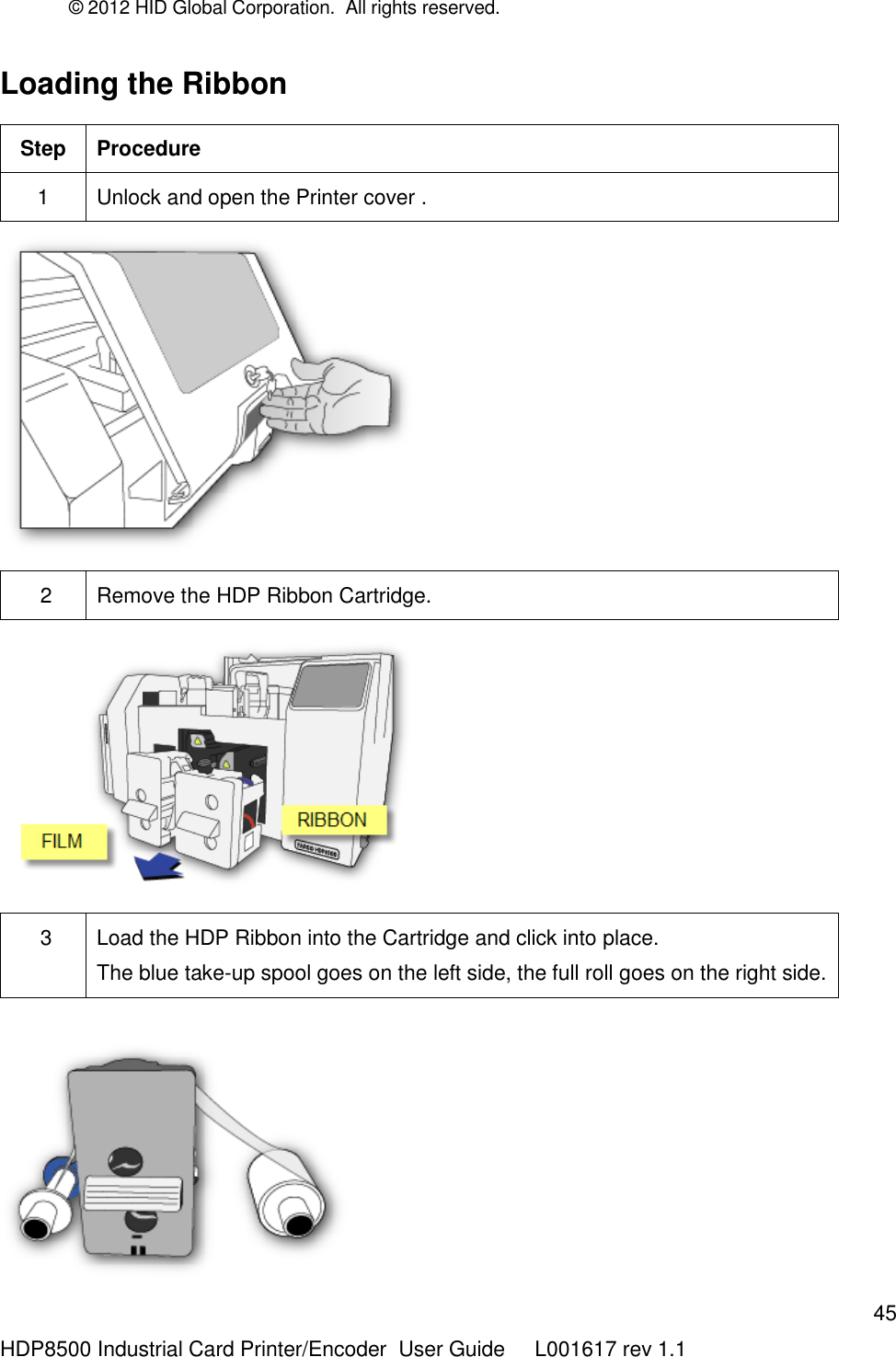 © 2012 HID Global Corporation.  All rights reserved.  45 HDP8500 Industrial Card Printer/Encoder  User Guide     L001617 rev 1.1 Loading the Ribbon  Step Procedure 1 Unlock and open the Printer cover .   2 Remove the HDP Ribbon Cartridge.    3 Load the HDP Ribbon into the Cartridge and click into place. The blue take-up spool goes on the left side, the full roll goes on the right side.    