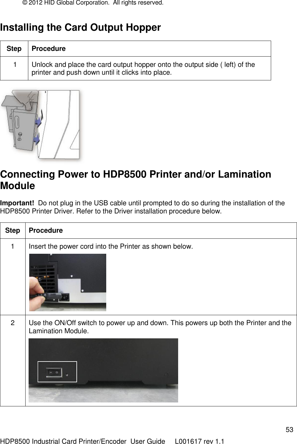 © 2012 HID Global Corporation.  All rights reserved.  53 HDP8500 Industrial Card Printer/Encoder  User Guide     L001617 rev 1.1 Installing the Card Output Hopper Step Procedure  1 Unlock and place the card output hopper onto the output side ( left) of the printer and push down until it clicks into place.     Connecting Power to HDP8500 Printer and/or Lamination Module    Important!  Do not plug in the USB cable until prompted to do so during the installation of the HDP8500 Printer Driver. Refer to the Driver installation procedure below. Step Procedure 1 Insert the power cord into the Printer as shown below.   2 Use the ON/Off switch to power up and down. This powers up both the Printer and the Lamination Module.   