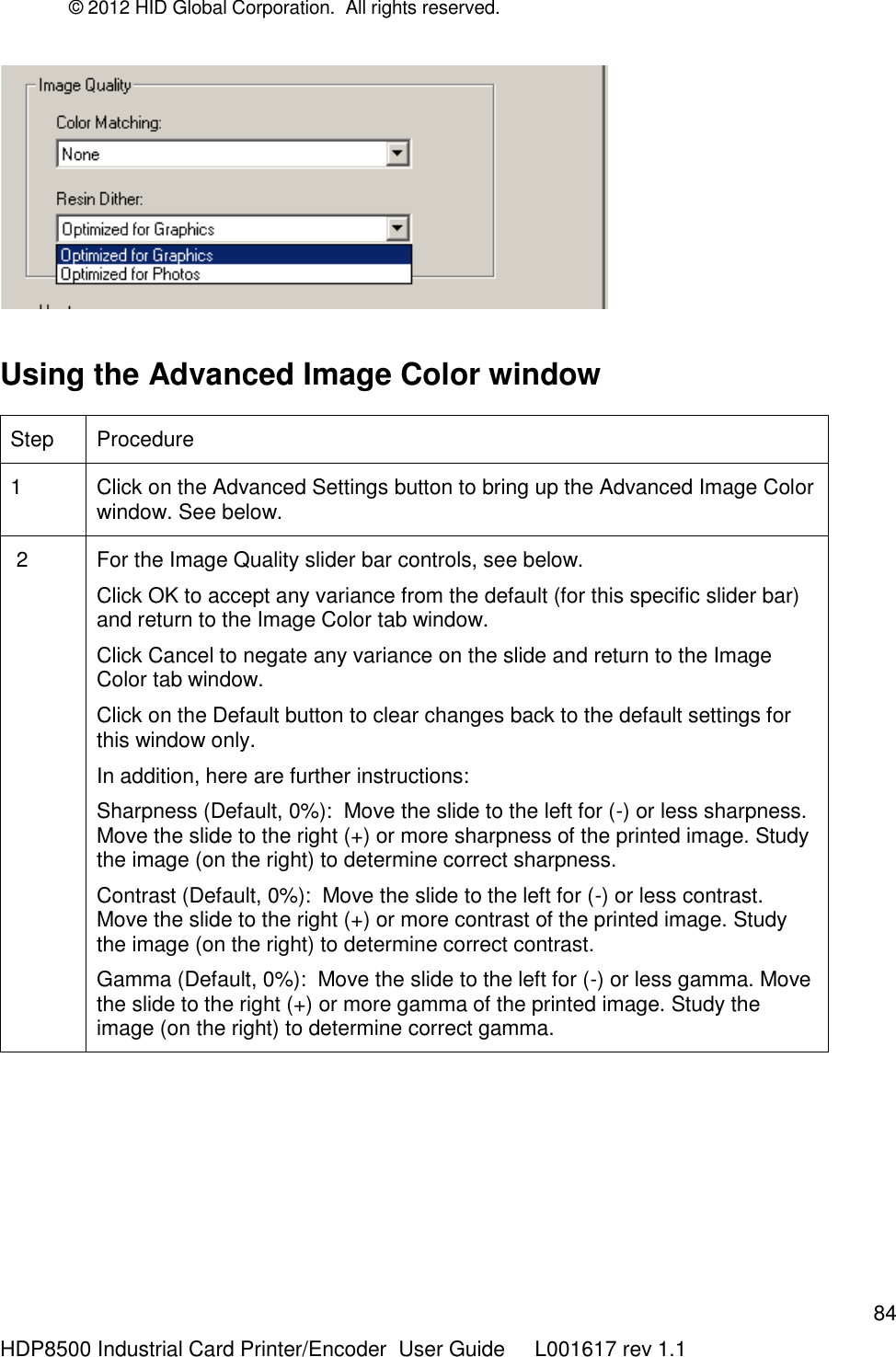 © 2012 HID Global Corporation.  All rights reserved.  84 HDP8500 Industrial Card Printer/Encoder  User Guide     L001617 rev 1.1      Using the Advanced Image Color window  Step Procedure 1 Click on the Advanced Settings button to bring up the Advanced Image Color window. See below.  2 For the Image Quality slider bar controls, see below.  Click OK to accept any variance from the default (for this specific slider bar) and return to the Image Color tab window.  Click Cancel to negate any variance on the slide and return to the Image Color tab window.  Click on the Default button to clear changes back to the default settings for this window only. In addition, here are further instructions: Sharpness (Default, 0%):  Move the slide to the left for (-) or less sharpness. Move the slide to the right (+) or more sharpness of the printed image. Study the image (on the right) to determine correct sharpness.  Contrast (Default, 0%):  Move the slide to the left for (-) or less contrast. Move the slide to the right (+) or more contrast of the printed image. Study the image (on the right) to determine correct contrast.  Gamma (Default, 0%):  Move the slide to the left for (-) or less gamma. Move the slide to the right (+) or more gamma of the printed image. Study the image (on the right) to determine correct gamma.   
