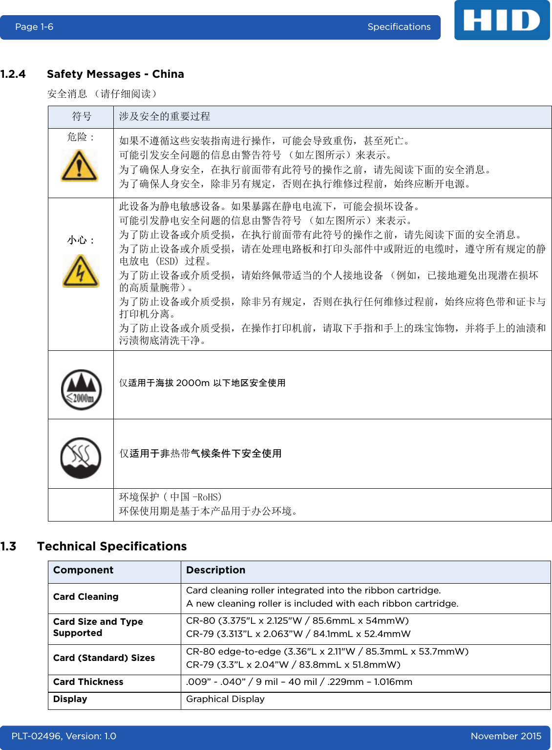 Page 1-6 SpecificationsPLT-02496, Version: 1.0 November 20151.2.4 Safety Messages - China安全消息 （请仔细阅读）1.3 Technical Specifications符号 涉及安全的重要过程危险 : 如果不遵循这些安装指南进行操作，可能会导致重伤，甚至死亡。可能引发安全问题的信息由警告符号 （如左图所示）来表示。为了确保人身安全，在执行前面带有此符号的操作之前，请先阅读下面的安全消息。为了确保人身安全，除非另有规定，否则在执行维修过程前，始终应断开电源。小心 :此设备为静电敏感设备。如果暴露在静电电流下，可能会损坏设备。可能引发静电安全问题的信息由警告符号 （如左图所示）来表示。为了防止设备或介质受损，在执行前面带有此符号的操作之前，请先阅读下面的安全消息。为了防止设备或介质受损，请在处理电路板和打印头部件中或附近的电缆时，遵守所有规定的静电放电 (ESD) 过程。为了防止设备或介质受损，请始终佩带适当的个人接地设备 （例如，已接地避免出现潜在损坏的高质量腕带）。为了防止设备或介质受损，除非另有规定，否则在执行任何维修过程前，始终应将色带和证卡与打印机分离。为了防止设备或介质受损，在操作打印机前，请取下手指和手上的珠宝饰物，并将手上的油渍和污渍彻底清洗干净。仅适用于海拔 2000m 以下地区安全使用仅适用于非热带气候条件下安全使用环境保护 ( 中国 -RoHS)环保使用期是基于本产品用于办公环境。Component DescriptionCard Cleaning Card cleaning roller integrated into the ribbon cartridge.A new cleaning roller is included with each ribbon cartridge.Card Size and Type SupportedCR-80 (3.375&quot;L x 2.125&quot;W / 85.6mmL x 54mmW)CR-79 (3.313”L x 2.063”W / 84.1mmL x 52.4mmWCard (Standard) Sizes  CR-80 edge-to-edge (3.36&quot;L x 2.11&quot;W / 85.3mmL x 53.7mmW)CR-79 (3.3”L x 2.04”W / 83.8mmL x 51.8mmW)Card Thickness .009” - .040” / 9 mil – 40 mil / .229mm – 1.016mmDisplay Graphical Display 