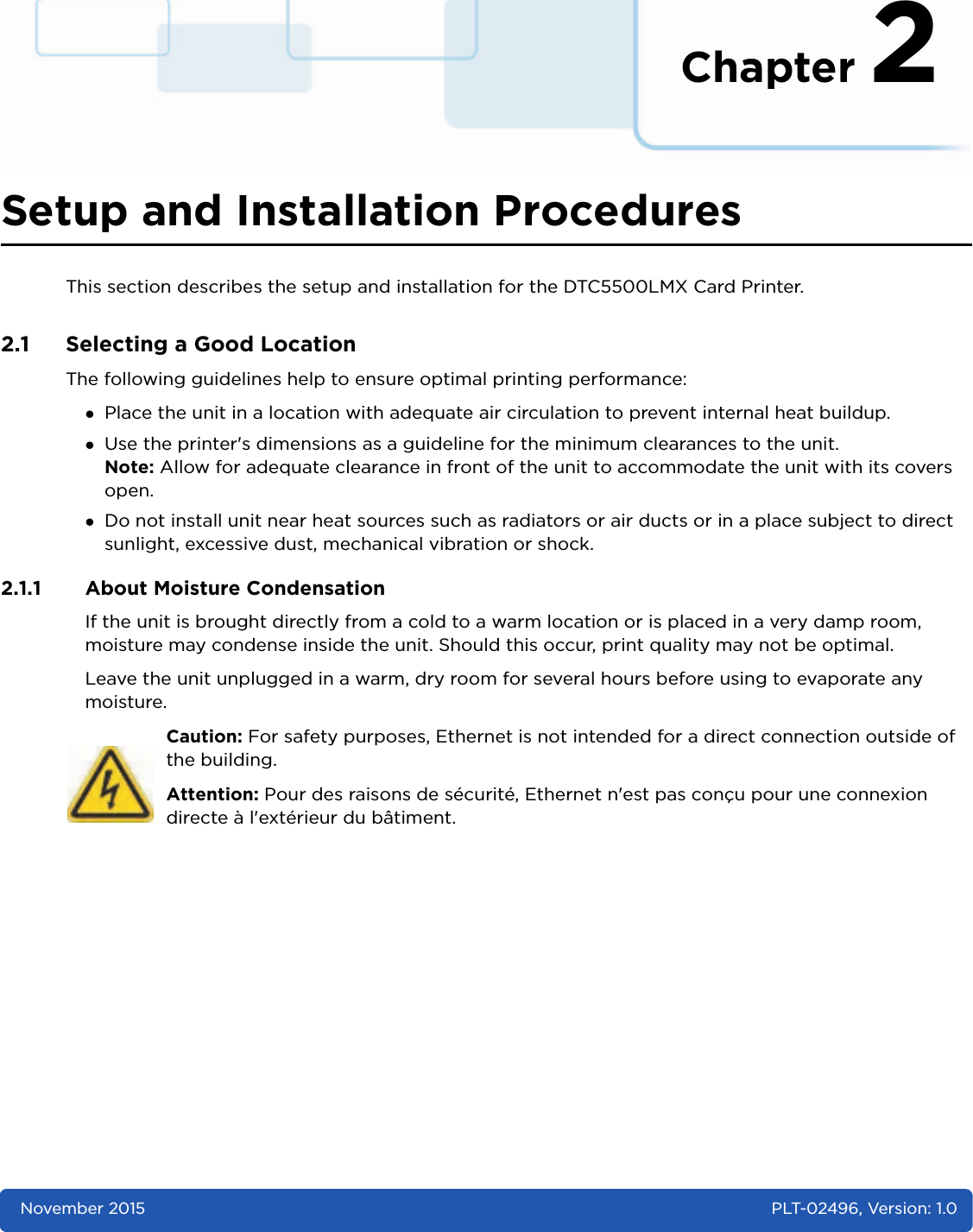 Chapter 2November 2015 PLT-02496, Version: 1.0Setup and Installation ProceduresThis section describes the setup and installation for the DTC5500LMX Card Printer. 2.1 Selecting a Good LocationThe following guidelines help to ensure optimal printing performance:Place the unit in a location with adequate air circulation to prevent internal heat buildup.Use the printer&apos;s dimensions as a guideline for the minimum clearances to the unit.Note: Allow for adequate clearance in front of the unit to accommodate the unit with its covers open.Do not install unit near heat sources such as radiators or air ducts or in a place subject to direct sunlight, excessive dust, mechanical vibration or shock. 2.1.1 About Moisture CondensationIf the unit is brought directly from a cold to a warm location or is placed in a very damp room, moisture may condense inside the unit. Should this occur, print quality may not be optimal. Leave the unit unplugged in a warm, dry room for several hours before using to evaporate any moisture. Caution: For safety purposes, Ethernet is not intended for a direct connection outside of the building.Attention: Pour des raisons de sécurité, Ethernet n&apos;est pas conçu pour une connexion directe à l&apos;extérieur du bâtiment.