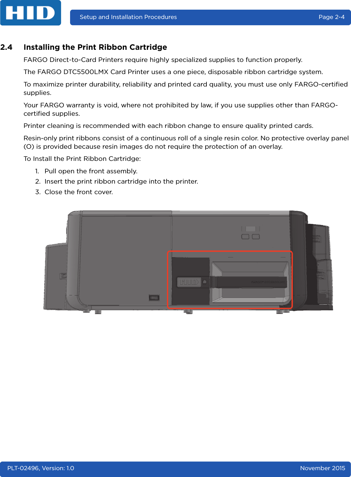 Setup and Installation Procedures  Page 2-4PLT-02496, Version: 1.0 November 20152.4 Installing the Print Ribbon CartridgeFARGO Direct-to-Card Printers require highly specialized supplies to function properly.The FARGO DTC5500LMX Card Printer uses a one piece, disposable ribbon cartridge system.To maximize printer durability, reliability and printed card quality, you must use only FARGO-certified supplies.Your FARGO warranty is void, where not prohibited by law, if you use supplies other than FARGO-certified supplies.Printer cleaning is recommended with each ribbon change to ensure quality printed cards.Resin-only print ribbons consist of a continuous roll of a single resin color. No protective overlay panel (O) is provided because resin images do not require the protection of an overlay.To Install the Print Ribbon Cartridge:1. Pull open the front assembly.2. Insert the print ribbon cartridge into the printer.3. Close the front cover.