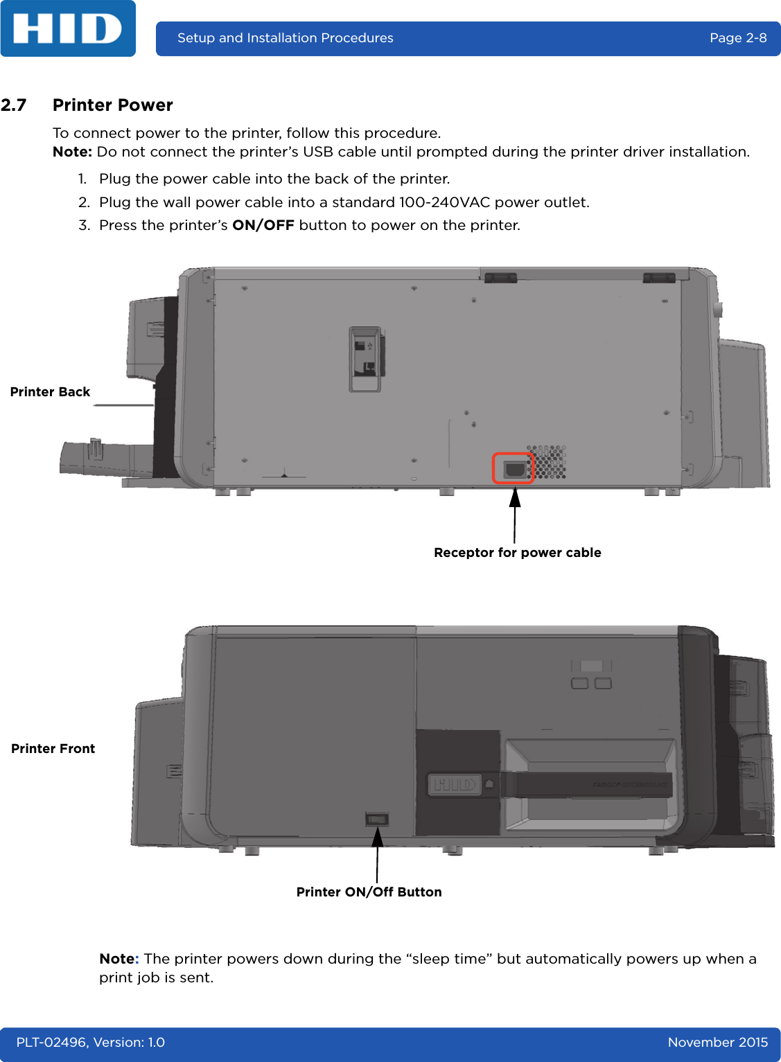 Setup and Installation Procedures  Page 2-8PLT-02496, Version: 1.0 November 20152.7 Printer PowerTo connect power to the printer, follow this procedure.Note: Do not connect the printer’s USB cable until prompted during the printer driver installation.1. Plug the power cable into the back of the printer.2. Plug the wall power cable into a standard 100-240VAC power outlet.3. Press the printer’s ON/OFF button to power on the printer.Note: The printer powers down during the “sleep time” but automatically powers up when a print job is sent.Receptor for power cablePrinter ON/Off ButtonPrinter BackPrinter Front