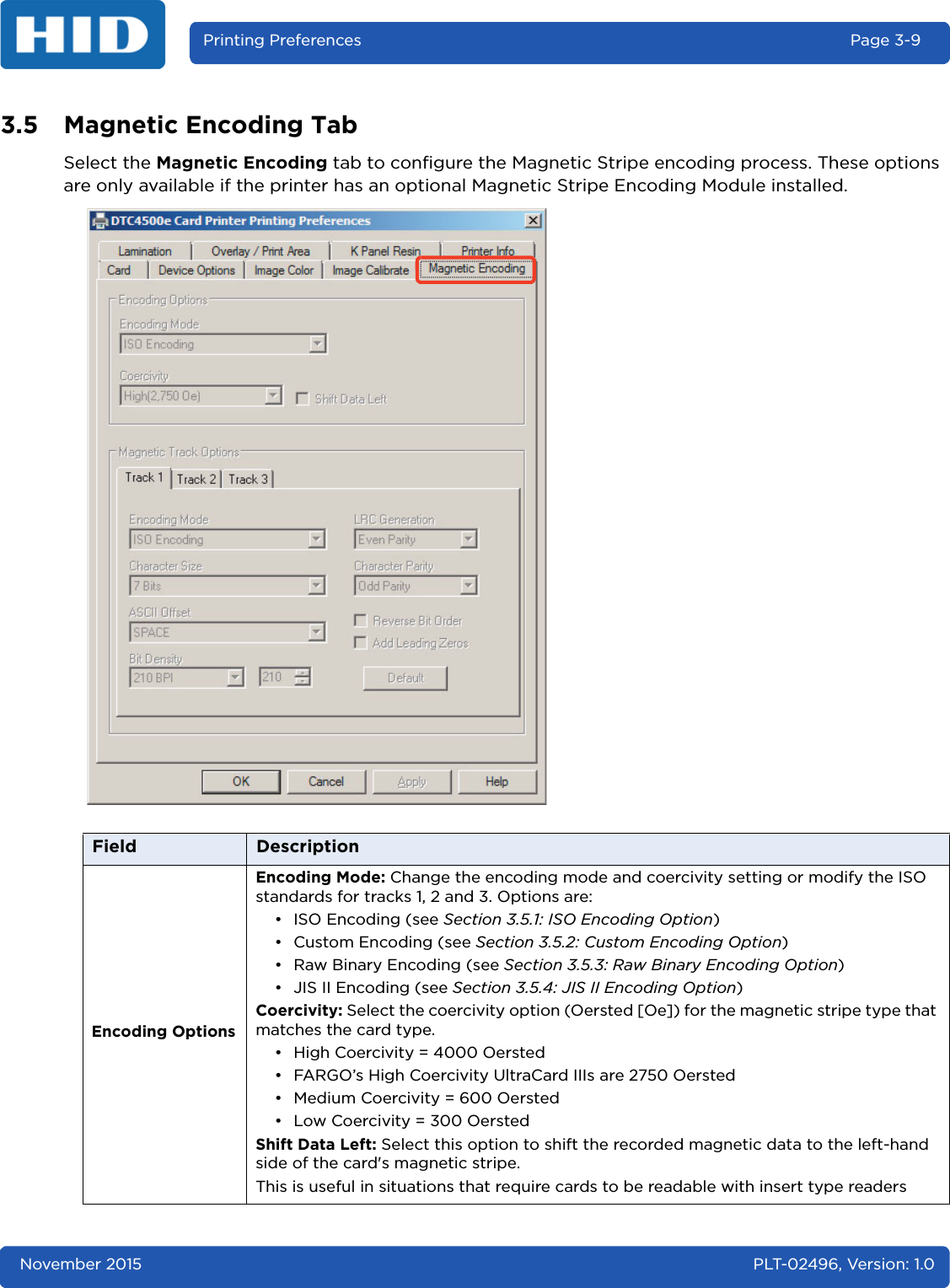 November 2015 PLT-02496, Version: 1.0Printing Preferences Page 3-93.5 Magnetic Encoding TabSelect the Magnetic Encoding tab to configure the Magnetic Stripe encoding process. These options are only available if the printer has an optional Magnetic Stripe Encoding Module installed.Field DescriptionEncoding OptionsEncoding Mode: Change the encoding mode and coercivity setting or modify the ISO standards for tracks 1, 2 and 3. Options are:• ISO Encoding (see Section 3.5.1: ISO Encoding Option)•Custom Encoding (see Section 3.5.2: Custom Encoding Option)• Raw Binary Encoding (see Section 3.5.3: Raw Binary Encoding Option)• JIS II Encoding (see Section 3.5.4: JIS II Encoding Option)Coercivity: Select the coercivity option (Oersted [Oe]) for the magnetic stripe type that matches the card type.• High Coercivity = 4000 Oersted • FARGO’s High Coercivity UltraCard IIIs are 2750 Oersted• Medium Coercivity = 600 Oersted• Low Coercivity = 300 OerstedShift Data Left: Select this option to shift the recorded magnetic data to the left-hand side of the card&apos;s magnetic stripe. This is useful in situations that require cards to be readable with insert type readers