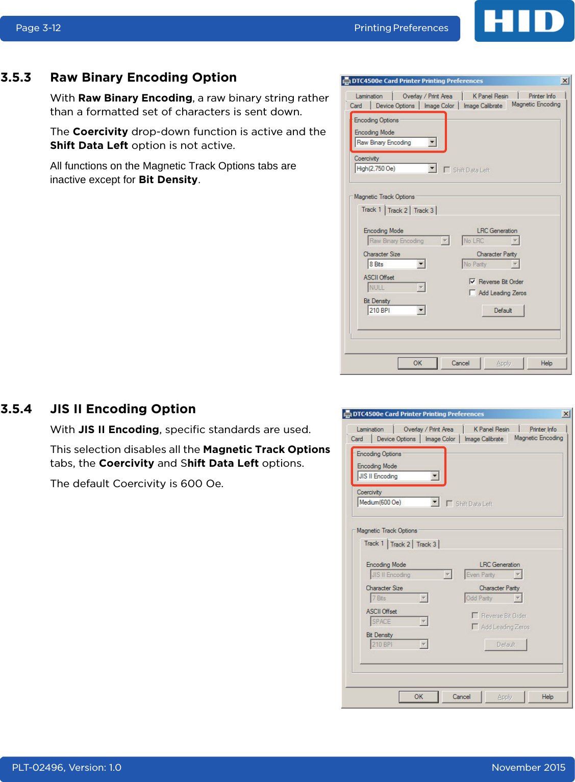 Page 3-12 Printing Preferences PLT-02496, Version: 1.0 November 20153.5.3 Raw Binary Encoding OptionWith Raw Binary Encoding, a raw binary string rather than a formatted set of characters is sent down.The Coercivity drop-down function is active and the Shift Data Left option is not active.All functions on the Magnetic Track Options tabs are inactive except for Bit Density.3.5.4 JIS II Encoding OptionWith JIS II Encoding, specific standards are used.This selection disables all the Magnetic Track Options tabs, the Coercivity and Shift Data Left options.The default Coercivity is 600 Oe.