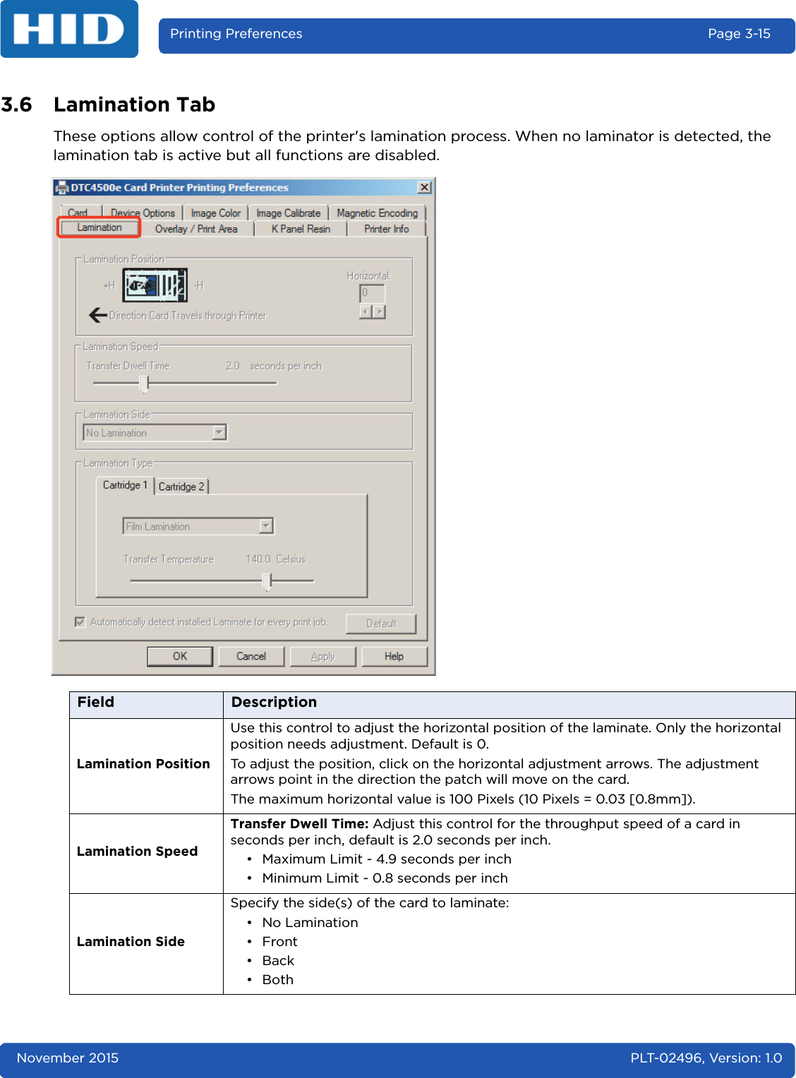 November 2015 PLT-02496, Version: 1.0Printing Preferences Page 3-153.6 Lamination TabThese options allow control of the printer&apos;s lamination process. When no laminator is detected, the lamination tab is active but all functions are disabled.Field DescriptionLamination PositionUse this control to adjust the horizontal position of the laminate. Only the horizontal position needs adjustment. Default is 0.To adjust the position, click on the horizontal adjustment arrows. The adjustment arrows point in the direction the patch will move on the card. The maximum horizontal value is 100 Pixels (10 Pixels = 0.03 [0.8mm]).Lamination SpeedTransfer Dwell Time: Adjust this control for the throughput speed of a card in seconds per inch, default is 2.0 seconds per inch.• Maximum Limit - 4.9 seconds per inch• Minimum Limit - 0.8 seconds per inchLamination SideSpecify the side(s) of the card to laminate:• No Lamination •Front•Back •Both 