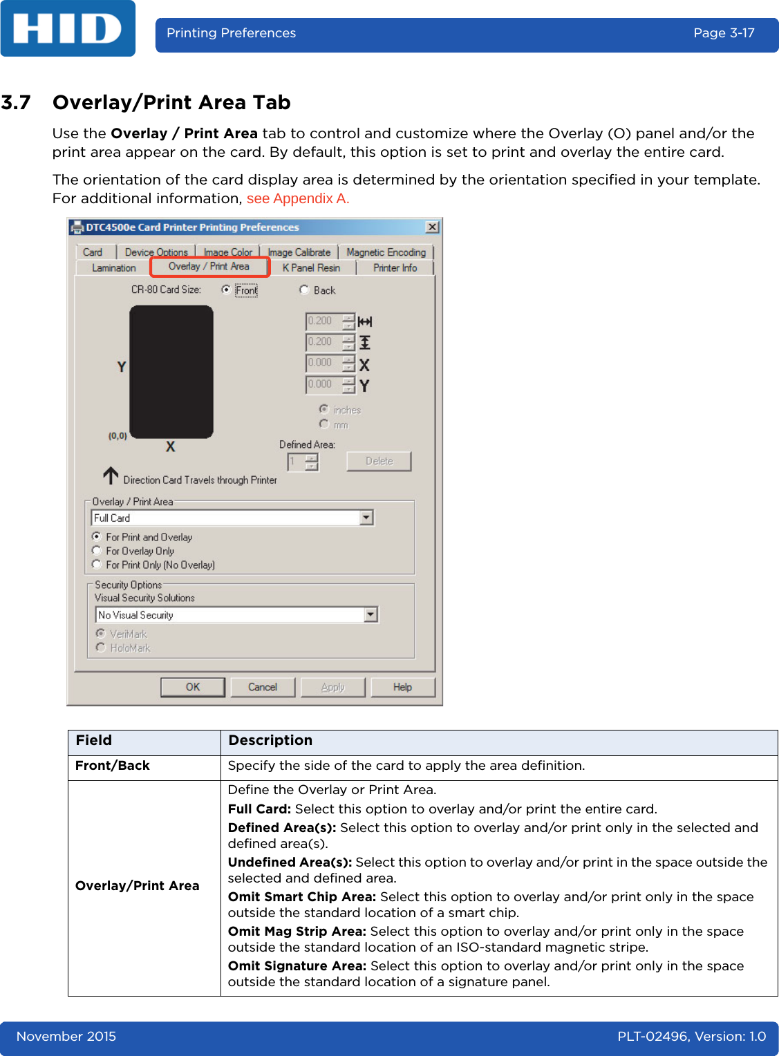 November 2015 PLT-02496, Version: 1.0Printing Preferences Page 3-173.7 Overlay/Print Area TabUse the Overlay / Print Area tab to control and customize where the Overlay (O) panel and/or the print area appear on the card. By default, this option is set to print and overlay the entire card.The orientation of the card display area is determined by the orientation specified in your template. For additional information, see Appendix A.Field DescriptionFront/Back Specify the side of the card to apply the area definition.Overlay/Print AreaDefine the Overlay or Print Area. Full Card: Select this option to overlay and/or print the entire card.Defined Area(s): Select this option to overlay and/or print only in the selected and defined area(s).Undefined Area(s): Select this option to overlay and/or print in the space outside the selected and defined area.Omit Smart Chip Area: Select this option to overlay and/or print only in the space outside the standard location of a smart chip.Omit Mag Strip Area: Select this option to overlay and/or print only in the space outside the standard location of an ISO-standard magnetic stripe.Omit Signature Area: Select this option to overlay and/or print only in the space outside the standard location of a signature panel.