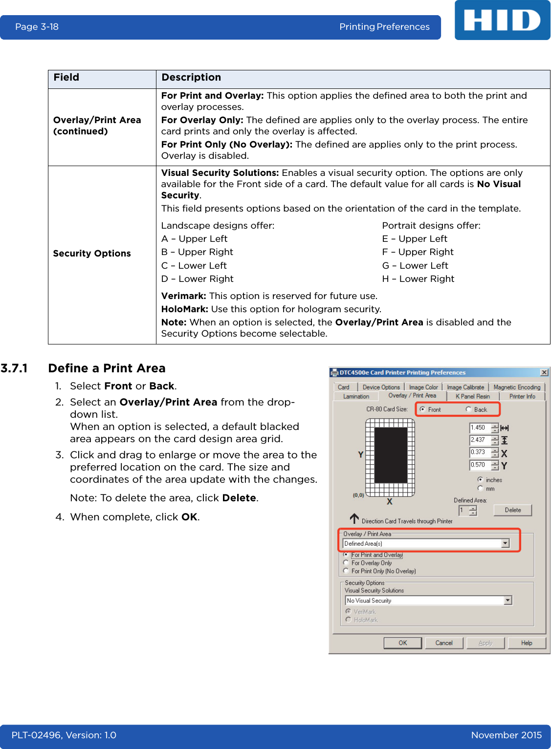 Page 3-18 Printing Preferences PLT-02496, Version: 1.0 November 20153.7.1 Define a Print Area1. Select Front or Back.2. Select an Overlay/Print Area from the drop-down list.When an option is selected, a default blacked area appears on the card design area grid.3. Click and drag to enlarge or move the area to the preferred location on the card. The size and coordinates of the area update with the changes.Note: To delete the area, click Delete.4. When complete, click OK.Overlay/Print Area (continued)For Print and Overlay: This option applies the defined area to both the print and overlay processes.For Overlay Only: The defined are applies only to the overlay process. The entire card prints and only the overlay is affected.For Print Only (No Overlay): The defined are applies only to the print process. Overlay is disabled.Security OptionsVisual Security Solutions: Enables a visual security option. The options are only available for the Front side of a card. The default value for all cards is No Visual Security.This field presents options based on the orientation of the card in the template.Landscape designs offer:A – Upper LeftB – Upper RightC – Lower LeftD – Lower RightPortrait designs offer:E – Upper LeftF – Upper RightG – Lower LeftH – Lower RightVerimark: This option is reserved for future use.HoloMark: Use this option for hologram security.Note: When an option is selected, the Overlay/Print Area is disabled and the Security Options become selectable.Field Description