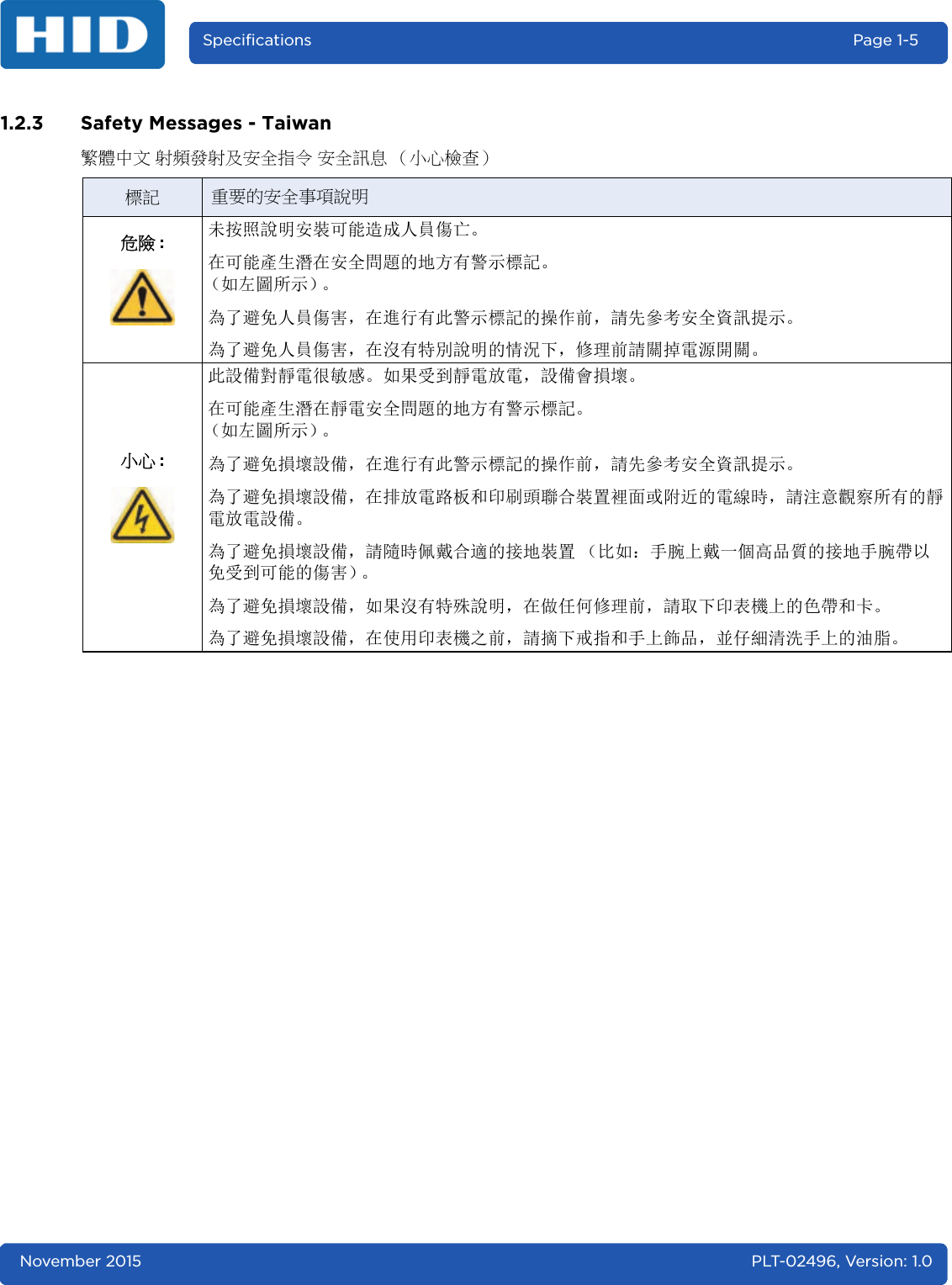 November 2015 PLT-02496, Version: 1.0Specifications Page 1-51.2.3 Safety Messages - Taiwan繁體中文 射頻發射及安全指令 安全訊息 （小心檢查）標記 重要的安全事項說明危險 :未按照說明安裝可能造成人員傷亡。在可能產生潛在安全問題的地方有警示標記。（如左圖所示）。為了避免人員傷害，在進行有此警示標記的操作前，請先參考安全資訊提示。為了避免人員傷害，在沒有特別說明的情況下，修理前請關掉電源開關。小心 :此設備對靜電很敏感。如果受到靜電放電，設備會損壞。在可能產生潛在靜電安全問題的地方有警示標記。（如左圖所示）。為了避免損壞設備，在進行有此警示標記的操作前，請先參考安全資訊提示。為了避免損壞設備，在排放電路板和印刷頭聯合裝置裡面或附近的電線時，請注意觀察所有的靜電放電設備。為了避免損壞設備，請隨時佩戴合適的接地裝置 （比如：手腕上戴一個高品質的接地手腕帶以免受到可能的傷害）。為了避免損壞設備，如果沒有特殊說明，在做任何修理前，請取下印表機上的色帶和卡。為了避免損壞設備，在使用印表機之前，請摘下戒指和手上飾品，並仔細清洗手上的油脂。