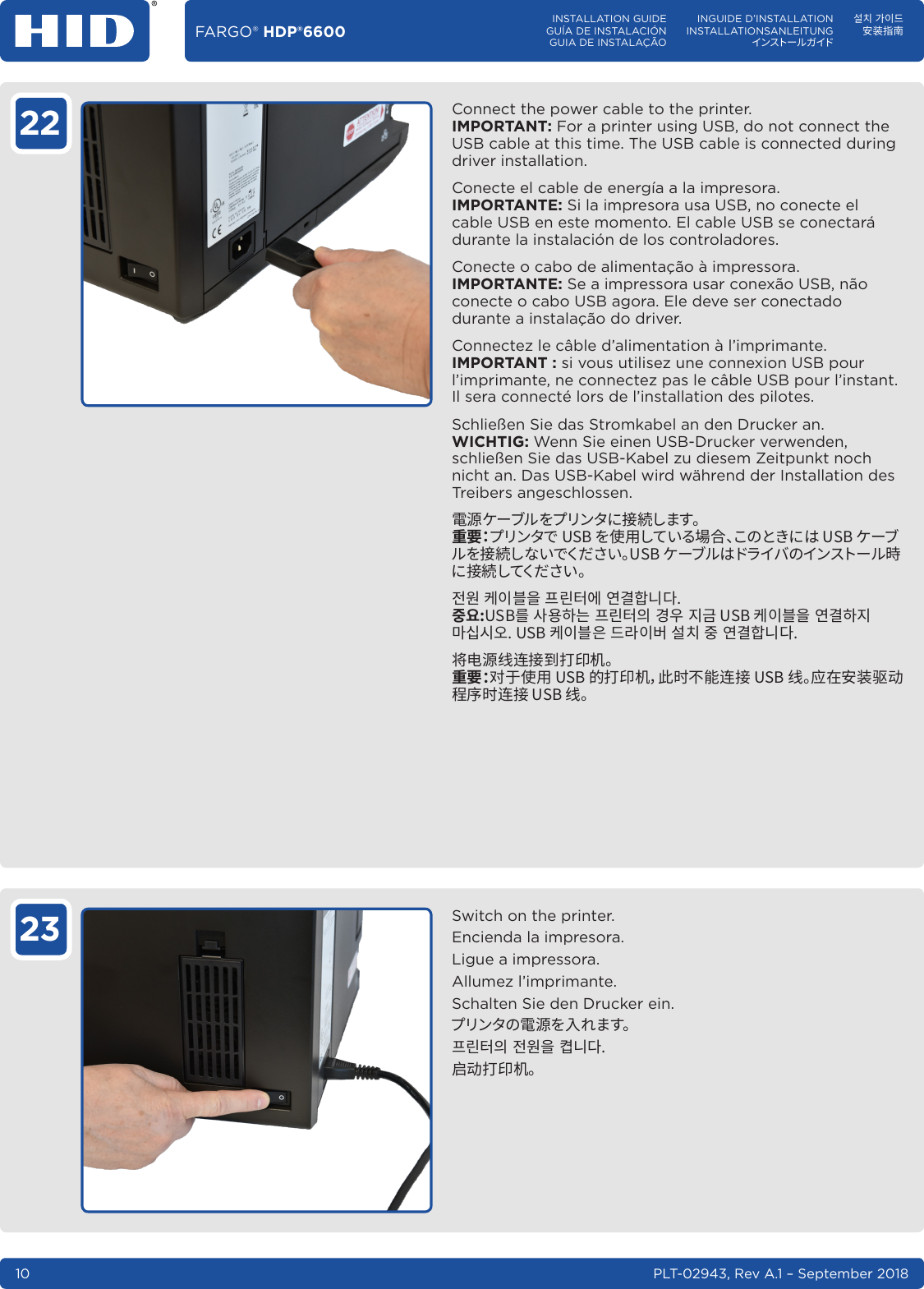 PLT-02943, Rev A.1 – September 201810FARGO® HDP®6600 INSTALLATION GUIDEGUÍA DE INSTALACIÓNGUIA DE INSTALAÇÃOINGUIDE D’INSTALLATIONINSTALLATIONSANLEITUNGインスト ー ル ガ イド설치 가이드安装指南22 Connect the power cable to the printer. IMPORTANT: For a printer using USB, do not connect the USB cable at this time. The USB cable is connected during driver installation.Conecte el cable de energía a la impresora. IMPORTANTE: Si la impresora usa USB, no conecte el cable USB en este momento. El cable USB se conectará durante la instalación de los controladores.Conecte o cabo de alimentação à impressora. IMPORTANTE: Se a impressora usar conexão USB, não conecte o cabo USB agora. Ele deve ser conectado durante a instalação do driver.Connectez le câble d’alimentation à l’imprimante. IMPORTANT: si vous utilisez une connexion USB pour l’imprimante, ne connectez pas le câble USB pour l’instant. Il sera connecté lors de l’installation des pilotes.Schließen Sie das Stromkabel an den Drucker an. WICHTIG: Wenn Sie einen USB-Drucker verwenden, schließen Sie das USB-Kabel zu diesem Zeitpunkt noch nicht an. Das USB-Kabel wird während der Installation des Treibers angeschlossen.電源ケーブルをプリンタに接続します。 重 要：プリンタで USB を使用している場合、このときには USB ケーブルを接続しないでください。USB ケーブルはドライバのインストール時に 接 続 してくだ さい 。󻳓󻮟󽴔󼏏󻱃󻋣󻰓󽴔󼧓󺹿󼗿󻪟󽴔󻪿󺅿󼨸󺞗󺞳󻷠󻭣󺹋󽴔󻕻󻭸󼨧󺝣󽴔󼧓󺹿󼗿󻰧󽴔󺆌󻭿󽴔󻺏󺋗󼏏󻱃󻋣󻰓󽴔󻪿󺅿󼨧󻺏󺺗󻞼󻞫󻫳󼏏󻱃󻋣󻰏󽴔󺦫󺱋󻱃󻅓󽴔󻗳󼌧󽴔󻷠󽴔󻪿󺅿󼨸󺞗󺞳将电源线连接到打印机。 重要：对于使用 USB 的打印机，此时不能连接 USB 线。应在安装驱动程序时连接 USB 线。23 Switch on the printer.Encienda la impresora.Ligue a impressora.Allumez l’imprimante.Schalten Sie den Drucker ein.プリンタの 電 源 を入 れ ます。󼧓󺹿󼗿󻰧󽴔󻳓󻮟󻰓󽴔󼏼󺞗󺞳启动打印机。