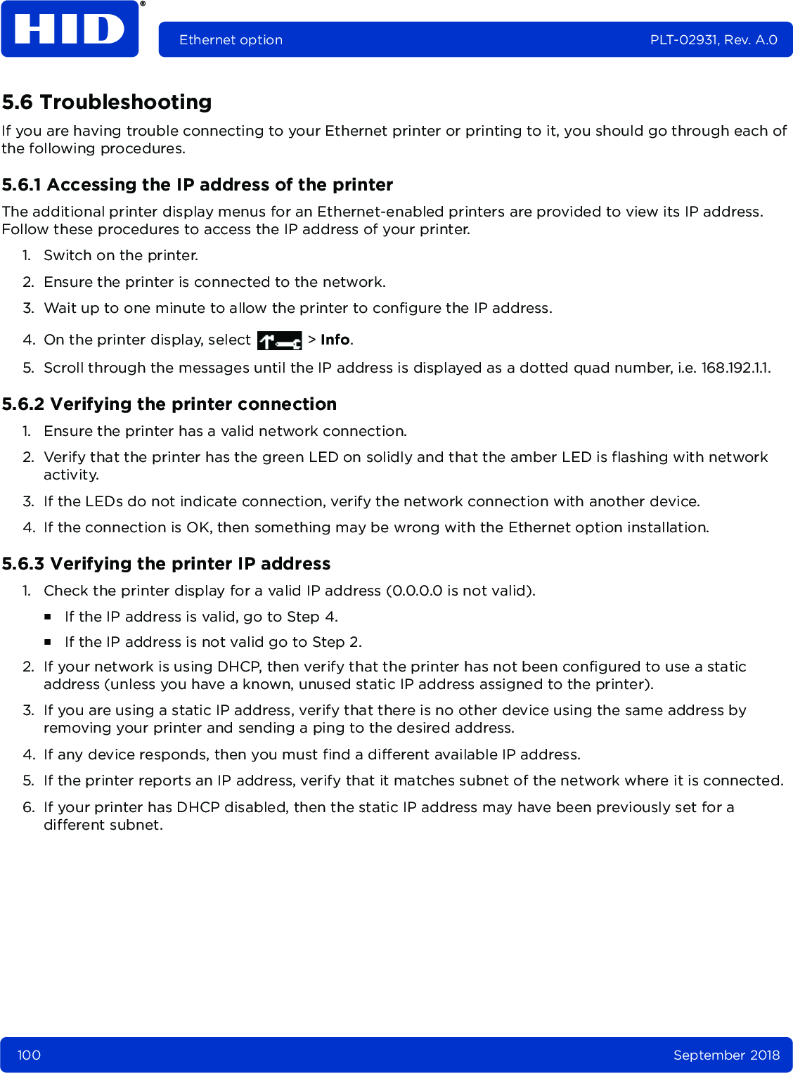 100 September 2018Ethernet option PLT-02931, Rev. A.05.6 TroubleshootingIf you are having trouble connecting to your Ethernet printer or printing to it, you should go through each of the following procedures.5.6.1 Accessing the IP address of the printerThe additional printer display menus for an Ethernet-enabled printers are provided to view its IP address. Follow these procedures to access the IP address of your printer.1. Switch on the printer.2. Ensure the printer is connected to the network.3. Wait up to one minute to allow the printer to configure the IP address.4. On the printer display, select   &gt; Info.5. Scroll through the messages until the IP address is displayed as a dotted quad number, i.e. 168.192.1.1.5.6.2 Verifying the printer connection1. Ensure the printer has a valid network connection.2. Verify that the printer has the green LED on solidly and that the amber LED is flashing with network activity.3. If the LEDs do not indicate connection, verify the network connection with another device. 4. If the connection is OK, then something may be wrong with the Ethernet option installation. 5.6.3 Verifying the printer IP address1. Check the printer display for a valid IP address (0.0.0.0 is not valid). ႑If the IP address is valid, go to Step 4. ႑If the IP address is not valid go to Step 2.2. If your network is using DHCP, then verify that the printer has not been configured to use a static address (unless you have a known, unused static IP address assigned to the printer).3. If you are using a static IP address, verify that there is no other device using the same address by removing your printer and sending a ping to the desired address. 4. If any device responds, then you must find a different available IP address.5. If the printer reports an IP address, verify that it matches subnet of the network where it is connected. 6. If your printer has DHCP disabled, then the static IP address may have been previously set for a different subnet.