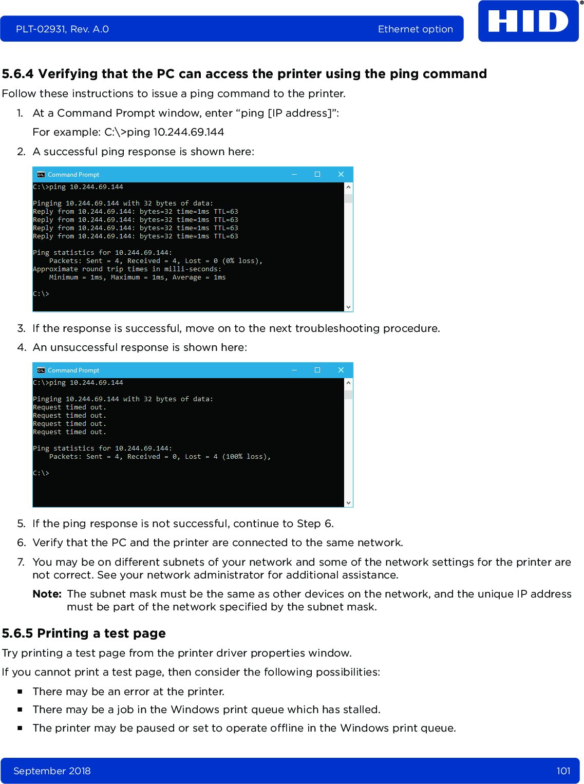 September 2018 101PLT-02931, Rev. A.0 Ethernet option5.6.4 Verifying that the PC can access the printer using the ping commandFollow these instructions to issue a ping command to the printer.1. At a Command Prompt window, enter “ping [IP address]”: For example: C:\&gt;ping 10.244.69.1442. A successful ping response is shown here:3. If the response is successful, move on to the next troubleshooting procedure. 4. An unsuccessful response is shown here:5. If the ping response is not successful, continue to Step 6.6. Verify that the PC and the printer are connected to the same network.7. You may be on different subnets of your network and some of the network settings for the printer are not correct. See your network administrator for additional assistance. Note: The subnet mask must be the same as other devices on the network, and the unique IP address must be part of the network specified by the subnet mask.5.6.5 Printing a test pageTry printing a test page from the printer driver properties window. If you cannot print a test page, then consider the following possibilities:႑There may be an error at the printer.႑There may be a job in the Windows print queue which has stalled.႑The printer may be paused or set to operate offline in the Windows print queue.