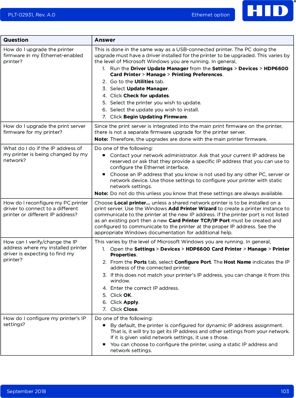 September 2018 103PLT-02931, Rev. A.0 Ethernet optionHow do I upgrade the printer firmware in my Ethernet-enabled printer?This is done in the same way as a USB-connected printer. The PC doing the upgrade must have a driver installed for the printer to be upgraded. This varies by the level of Microsoft Windows you are running. In general, 1. Run the Driver Update Manager from the Settings &gt; Devices &gt; HDP6600 Card Printer &gt; Manage &gt; Printing Preferences.2. Go to the Utilities tab.3. Select Update Manager.4. Click Check for updates.5. Select the printer you wish to update.6. Select the update you wish to install.7. Click Begin Updating Firmware.How do I upgrade the print server firmware for my printer?Since the print server is integrated into the main print firmware on the printer, there is not a separate firmware upgrade for the printer server. Note: Therefore, the upgrades are done with the main printer firmware.What do I do if the IP address of my printer is being changed by my network?Do one of the following:႑Contact your network administrator. Ask that your current IP address be reserved or ask that they provide a specific IP address that you can use to configure the Ethernet interface.႑Choose an IP address that you know is not used by any other PC, server or network device. Use those settings to configure your printer with static network settings. Note: Do not do this unless you know that these settings are always available.How do I reconfigure my PC printer driver to connect to a different printer or different IP address? Choose Local printer… unless a shared network printer is to be installed on a print server. Use the Windows Add Printer Wizard to create a printer instance to communicate to the printer at the new IP address. If the printer port is not listed as an existing port then a new Card Printer TCP/IP Port must be created and configured to communicate to the printer at the proper IP address. See the appropriate Windows documentation for additional help.How can I verify/change the IP address where my installed printer driver is expecting to find my printer?This varies by the level of Microsoft Windows you are running. In general, 1. Open the Settings &gt; Devices &gt; HDP6600 Card Printer &gt; Manage &gt; Printer Properties.2. From the Ports tab, select Configure Port. The Host Name indicates the IP address of the connected printer. 3. If this does not match your printer&apos;s IP address, you can change it from this window.4. Enter the correct IP address.5. Click OK.6. Click Apply.7. Click Close.How do I configure my printer&apos;s IP settings?Do one of the following:႑By default, the printer is configured for dynamic IP address assignment. That is, it will try to get its IP address and other settings from your network. If it is given valid network settings, it use s those. ႑You can choose to configure the printer, using a static IP address and network settings. Question Answer