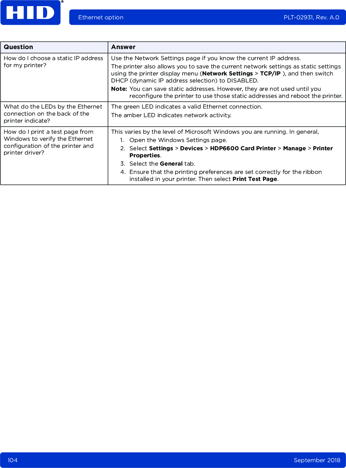 104 September 2018Ethernet option PLT-02931, Rev. A.0How do I choose a static IP address for my printer? Use the Network Settings page if you know the current IP address.The printer also allows you to save the current network settings as static settings using the printer display menu (Network Settings &gt; TCP/IP ), and then switch DHCP (dynamic IP address selection) to DISABLED. Note: You can save static addresses. However, they are not used until you reconfigure the printer to use those static addresses and reboot the printer.What do the LEDs by the Ethernet connection on the back of the printer indicate?The green LED indicates a valid Ethernet connection. The amber LED indicates network activity. How do I print a test page from Windows to verify the Ethernet configuration of the printer and printer driver? This varies by the level of Microsoft Windows you are running. In general, 1. Open the Windows Settings page.2. Select Settings &gt; Devices &gt; HDP6600 Card Printer &gt; Manage &gt; Printer Properties.3. Select the General tab.4. Ensure that the printing preferences are set correctly for the ribbon installed in your printer. Then select Print Test Page.Question Answer