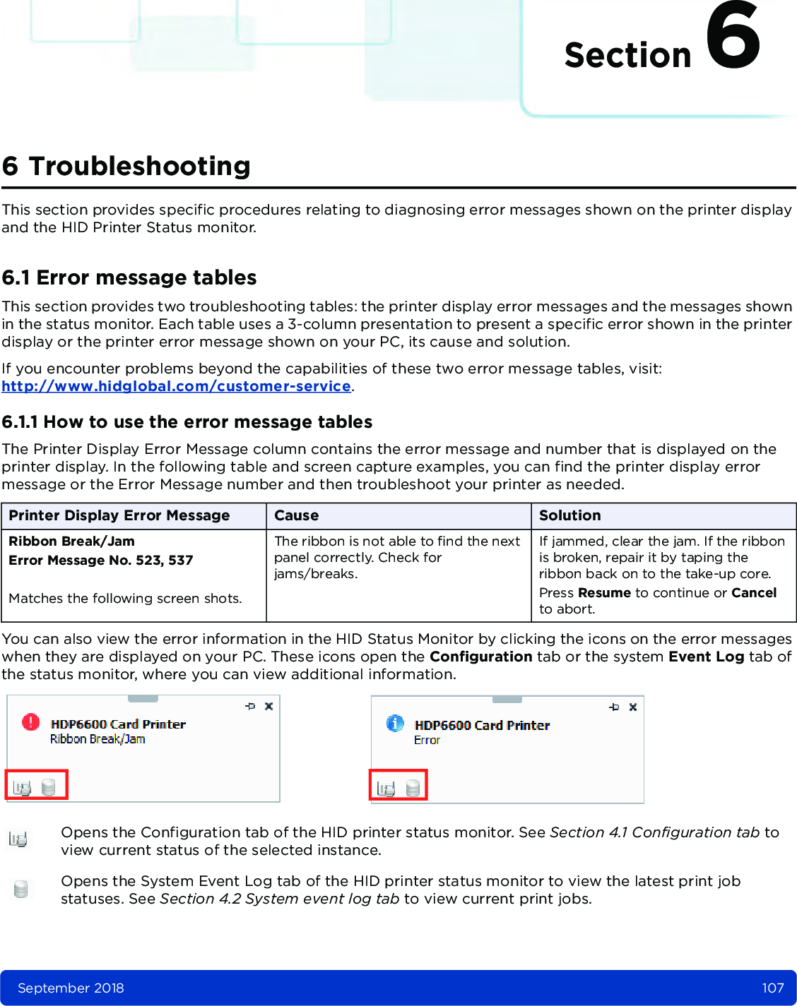 Section 6September 2018 1076 TroubleshootingThis section provides specific procedures relating to diagnosing error messages shown on the printer display and the HID Printer Status monitor. 6.1 Error message tablesThis section provides two troubleshooting tables: the printer display error messages and the messages shown in the status monitor. Each table uses a 3-column presentation to present a specific error shown in the printer display or the printer error message shown on your PC, its cause and solution.If you encounter problems beyond the capabilities of these two error message tables, visit: http://www.hidglobal.com/customer-service.6.1.1 How to use the error message tablesThe Printer Display Error Message column contains the error message and number that is displayed on the printer display. In the following table and screen capture examples, you can find the printer display error message or the Error Message number and then troubleshoot your printer as needed. You can also view the error information in the HID Status Monitor by clicking the icons on the error messages when they are displayed on your PC. These icons open the Configuration tab or the system Event Log tab of the status monitor, where you can view additional information. Printer Display Error Message Cause SolutionRibbon Break/JamError Message No. 523, 537Matches the following screen shots.The ribbon is not able to find the next panel correctly. Check for jams/breaks.If jammed, clear the jam. If the ribbon is broken, repair it by taping the ribbon back on to the take-up core.Press Resume to continue or Cancel to abort.Opens the Configuration tab of the HID printer status monitor. See Section 4.1 Configuration tab to view current status of the selected instance.Opens the System Event Log tab of the HID printer status monitor to view the latest print job statuses. See Section 4.2 System event log tab to view current print jobs.
