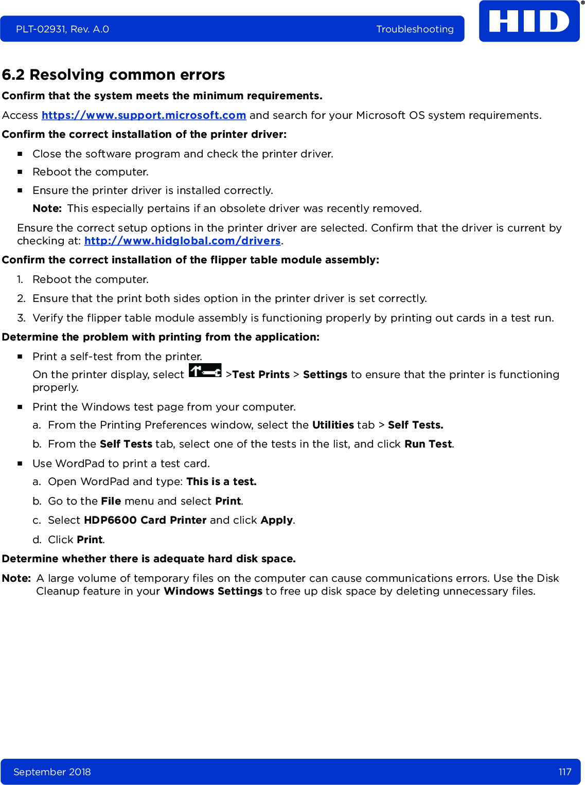 September 2018 117PLT-02931, Rev. A.0 Troubleshooting6.2 Resolving common errors Confirm that the system meets the minimum requirements.Access https://www.support.microsoft.com and search for your Microsoft OS system requirements.Confirm the correct installation of the printer driver:႑Close the software program and check the printer driver.႑Reboot the computer.႑Ensure the printer driver is installed correctly. Note: This especially pertains if an obsolete driver was recently removed.Ensure the correct setup options in the printer driver are selected. Confirm that the driver is current by checking at: http://www.hidglobal.com/drivers.Confirm the correct installation of the flipper table module assembly:1. Reboot the computer.2. Ensure that the print both sides option in the printer driver is set correctly.3. Verify the flipper table module assembly is functioning properly by printing out cards in a test run.Determine the problem with printing from the application: ႑Print a self-test from the printer.On the printer display, select   &gt;Test Prints &gt; Settings to ensure that the printer is functioning properly.႑Print the Windows test page from your computer.a. From the Printing Preferences window, select the Utilities tab &gt; Self Tests.b. From the Self Tests tab, select one of the tests in the list, and click Run Test.႑Use WordPad to print a test card. a. Open WordPad and type: This is a test.b. Go to the File menu and select Print. c. Select HDP6600 Card Printer and click Apply. d. Click Print.Determine whether there is adequate hard disk space.Note: A large volume of temporary files on the computer can cause communications errors. Use the Disk Cleanup feature in your Windows Settings to free up disk space by deleting unnecessary files.