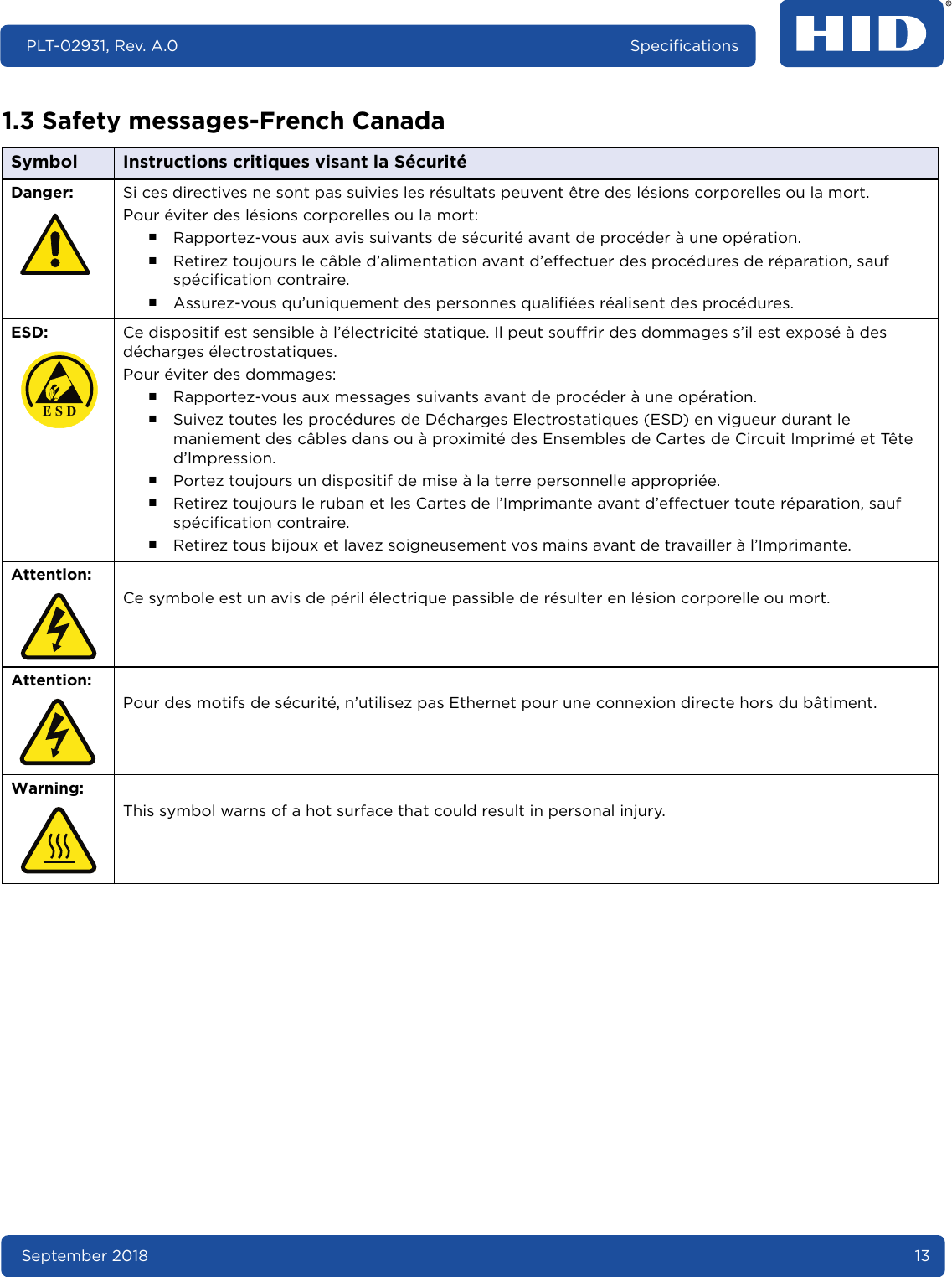 September 2018 13PLT-02931, Rev. A.0 Specifications1.3 Safety messages-French Canada Symbol Instructions critiques visant la SécuritéDanger: Si ces directives ne sont pas suivies les résultats peuvent être des lésions corporelles ou la mort.Pour éviter des lésions corporelles ou la mort:႑Rapportez-vous aux avis suivants de sécurité avant de procéder à une opération.႑Retirez toujours le câble d’alimentation avant d’effectuer des procédures de réparation, sauf spécification contraire.႑Assurez-vous qu’uniquement des personnes qualifiées réalisent des procédures.ESD:  Ce dispositif est sensible à l’électricité statique. Il peut souffrir des dommages s’il est exposé à des décharges électrostatiques.Pour éviter des dommages:႑Rapportez-vous aux messages suivants avant de procéder à une opération.႑Suivez toutes les procédures de Décharges Electrostatiques (ESD) en vigueur durant le maniement des câbles dans ou à proximité des Ensembles de Cartes de Circuit Imprimé et Tête d’Impression.႑Portez toujours un dispositif de mise à la terre personnelle appropriée.႑Retirez toujours le ruban et les Cartes de l’Imprimante avant d’effectuer toute réparation, sauf spécification contraire.႑Retirez tous bijoux et lavez soigneusement vos mains avant de travailler à l’Imprimante.Attention:Ce symbole est un avis de péril électrique passible de résulter en lésion corporelle ou mort.Attention: Pour des motifs de sécurité, n’utilisez pas Ethernet pour une connexion directe hors du bâtiment.Warning: This symbol warns of a hot surface that could result in personal injury. E S D