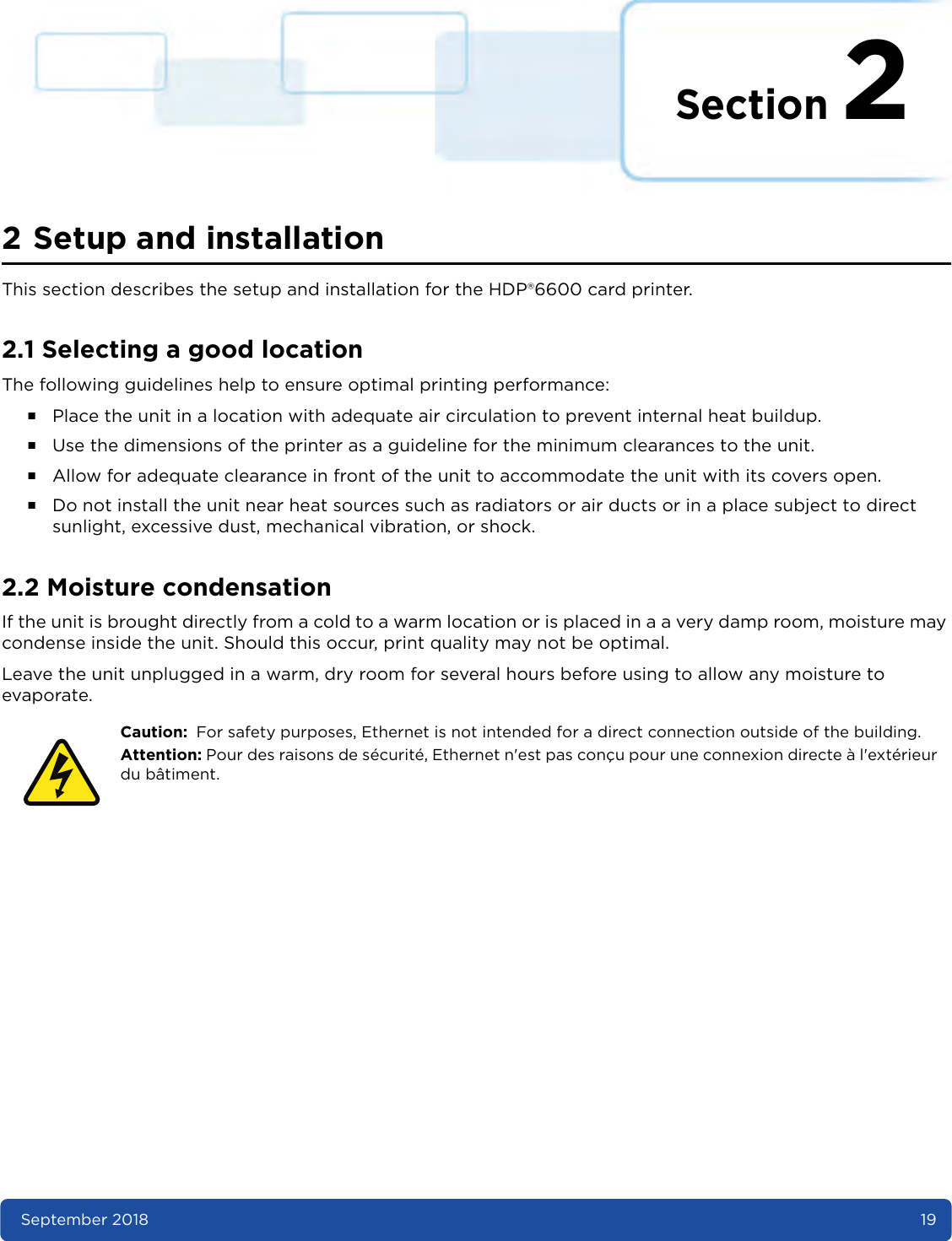 Section 2September 2018 192 Setup and installationThis section describes the setup and installation for the HDP®6600 card printer.2.1 Selecting a good locationThe following guidelines help to ensure optimal printing performance:႑Place the unit in a location with adequate air circulation to prevent internal heat buildup.႑Use the dimensions of the printer as a guideline for the minimum clearances to the unit.႑Allow for adequate clearance in front of the unit to accommodate the unit with its covers open.႑Do not install the unit near heat sources such as radiators or air ducts or in a place subject to direct sunlight, excessive dust, mechanical vibration, or shock.2.2 Moisture condensationIf the unit is brought directly from a cold to a warm location or is placed in a a very damp room, moisture may condense inside the unit. Should this occur, print quality may not be optimal.Leave the unit unplugged in a warm, dry room for several hours before using to allow any moisture to evaporate. Caution: For safety purposes, Ethernet is not intended for a direct connection outside of the building.Attention: Pour des raisons de sécurité, Ethernet n&apos;est pas conçu pour une connexion directe à l&apos;extérieur du bâtiment.